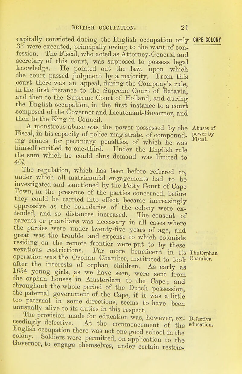 capitally convicted during the English occupation only CAPE COLONY 33 were executed, principally owing to the want of con- fession, Tho Fiscal, who acted as Attorney-General and secretary of this court, was supposed to possess legal knowledge. He pointed out the law, upon which the court passed judgment by a majority. From this court there was an appeal, during the Company's rule, in the first instance to the Supreme Court of Batavia, and then to the Supreme Court of Holland, and during the English occupation, in the first instance to a court composed of the Governor and Lieutenant-Governor, and then to the King in Council. A monstrous abuse was the power possessed by the Abuses of Fiscal, in his capacity of police magistrate, of compound- P?*^ ing crimes for pecuniary penalties, of which he was himself entitled to one-third. Under the English rule the sum which he could thus demand was limited to 40Z. The regulation, which has been before referred to, •ander which all matrimonial engagements had to be investigated and sanctioned by the Petty Court of Cape Town, in the presence of the parties concerned, before they could be carried into effect, became increasingly oppressive as the boundaries of the colony were ex- tended, and so distances increased. The consent of parents or guardians was necessary in all cases where the parties were under twenty-five years of age, and great was the trouble and expense to which colonists residing on the remote frontier were put to by these vexatious restrictions. Far more beneficent in its TheOrph.m operation was the Orphan Chamber, instituted to look Chamber, after the interests of orphan children. As early as lbo4 young girls, as we have seen, were sent from the orphan houses m Amsterdam to the Cape • and throughout the whole period of the Dutch possession, the paternal government of the Cape, if it was a little too paternal in some directions, seems to have been unusually alive to its duties in this respect. PPPrl^^i^TrT education was,'however, ex. Defective ceemngly defective. At the commencement of the education. J-nghsh occupation there was not one good school in the colony, boldiers were permitted, on application to the Governor, to engage themselves, under certain restric-