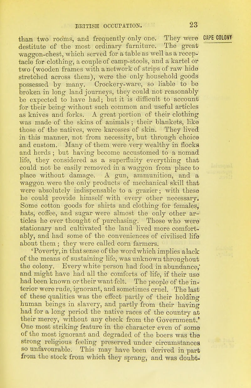 than two rooms, and frequently only one. They were CAPE destitute of the most ordinary furniture. The great waggon-chest, which served for a table as well as a recep- ta,cle for clothing, a couple of camp-stools, and a kartel or two (wooden frames with a network of strips of raw hide stretched across them), were the only household goods possessed by many. Crockery-ware, so liable to be broken in long land journeys, they could not reasonably be expected to have had; but it is difficult to account for their being without such common and useful articles as knives and forks. A great portion of their clothing was made of the skins of animals ; their blankets, like those of the natives, were karosses of skin. They lived in this manner, not from necessity, but through choice and custom. Many of them were very wealthy in flocks and herds ; but having become accustomed to a nomad life, they considered as a superfluity everything that could not be easily removed in a waggon from place to place without damage. A gun, ammunition, and a waggon were the only products of mechanical skill that were absolutely indispensable to a grazier; with these he could provide himself with every other necessary. Some cotton goods for shirts and clothing for females, hats, cofiee, and sugar were almost the only other ar- ticles he ever thought of purchasing. Those who were stationary and cultivated the land lived more comfort- ably, and had some of the conveniences of civilised life about them ; they were called corn farmers. 'Poverty,in tliatsense of the word which implies alack of the means of sustaining life, was unknown throughout the colony. Every white person had food in abundance,' and might have had all the comforts of life, if theu' use had been known or their want felt. The people of the in- terior were rude, ignorant, and sometimes cruel. The last of these qualities was the effect partly of their holding human beings in slavery, and partly from their having had for a long period the native races of the country at their mercy, without any check from the Govei'nment.' One most striking feature in the character even of some of the most ignorant and degraded of the boers was the strong religious feeling preserved under circumstances so unfavourable. This may have been derived in part from the stock from which they sprang, and was doubt-