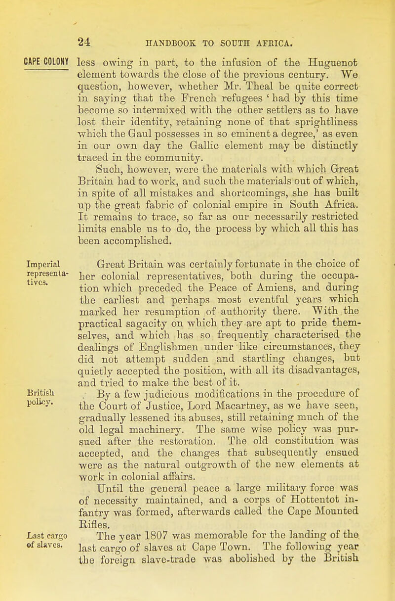 CAPE COLONY Imperial representa- tives. British policy. Last cargo of slaves. less owing in part, to the infusion of the Huguenot element towards the close of the previous century. We question, however, whether Mr. Theal be quite correct in saying that the French refugees ' had by this time become so intermixed with the other settlers as to have lost their identity, retaining none of that sprightliness which the Gaul possesses in so eminent a degree,' as even in our own day the Gallic element may be distinctly traced in the community. Such, however, were the materials v^ith which Great Britain had to work, and such the materials out of which, in spite of all mistakes and shortcomings, she has built up the great fabric of colonial empire in South Africa. It remains to trace, so far as our necessarily restricted limits enable us to do, the process by which all this has been accomplished. Great Britain was certainly fortunate in the choice of her colonial representatives, both during the occupa- tion which preceded the Peace of Amiens, and during the earliest and perhaps most eventful years which marked her resumption of authority there. With the practical sagacity on which they are apt to pride them- selves, and which has so frequently characterised the dealings of Englishmen under like circumstances, they did not attempt sudden and startling changes, but quietly accepted the position, with all its disadvantages, and tried to make the best of it. . By a few judicious modifications in the procedure of the Court of Justice, Lord Macartney, as we have seen, gi-adually lessened its abuses, still retaining much of the old legal machinery. The same wise policy was pur- sued after the restoi-ation. The old constitution was accepted, and the changes that subsequently ensued were as the natural outgrowth of the new elements at work in colonial affairs. Until the general peace a large military force was of necessity maintained, and a corps of Hottentot in- fantry was formed, afterwards called the Cape Mounted Eifles. The year 1807 was memorable for the landing of the. last cargo of slaves at Cape Town. The following year the foreign slave-trade was abolished by the British