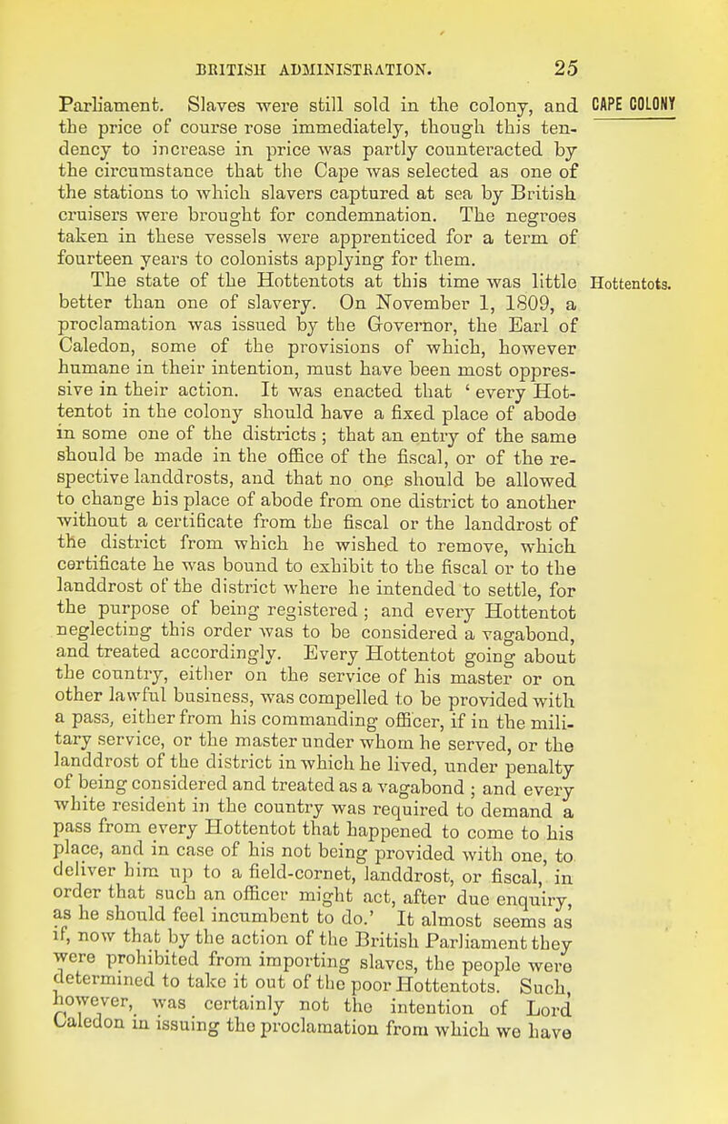 ParHamenfc. Slaves were still sold in the colony, and CAPE COLONY the price of course rose immediately, though this ten- dency to increase in price was partly counteracted by the circumstance that the Cape was selected as one of the stations to which slavers captured at sea by British cruisers were brought for condemnation. The negroes taken in these vessels were apprenticed for a term of fourteen years to colonists applying for them. The state of the Hottentots at this time was little Hottentots, better than one of slavery. On November 1, 1809, a proclamation was issued by the Governor, the Earl of Caledon, some of the provisions of which, however humane in their intention, must have been most oppres- sive in their action. It was enacted that ' every Hot- tentot in the colony should have a fixed place of abode in some one of the districts ; that an entry of the same should be made in the office of the fiscal, or of the re- spective landdrosts, and that no one should be allowed to change his place of abode from one district to another without a certificate from the fiscal or the landdrost of the district from which he wished to remove, which certificate he was bound to exhibit to the fiscal or to the landdrost of the district where he intended to settle, for the purpose of being registered ; and every Hottentot neglecting this order was to be considered a vagabond, and treated accordingly. Every Hottentot going about the country, either on the service of his master or on other lawful business, was compelled to be provided with a pass, either from his commanding officer, if in the mili- tary service, or the master under whom he served, or the landdrost of the district in which he lived, under penalty of being considered and treated as a vagabond ; and every white resident in the country was required to demand a pass from every Hottentot that happened to come to his place, and in case of his not being provided with one, to deliver him up to a field-cornet, landdrost, or fiscal,' in order that such an officer might act, after due enquiry as he should feel incumbent to do.' It almost seems as if, now that by the action of the British Parliament they were prohibited from importing slaves, the people were determined to take it out of the poor Hottentots. Such however, was certainly not the intention of Lord Oaiedon in issuing the proclamation from which we have