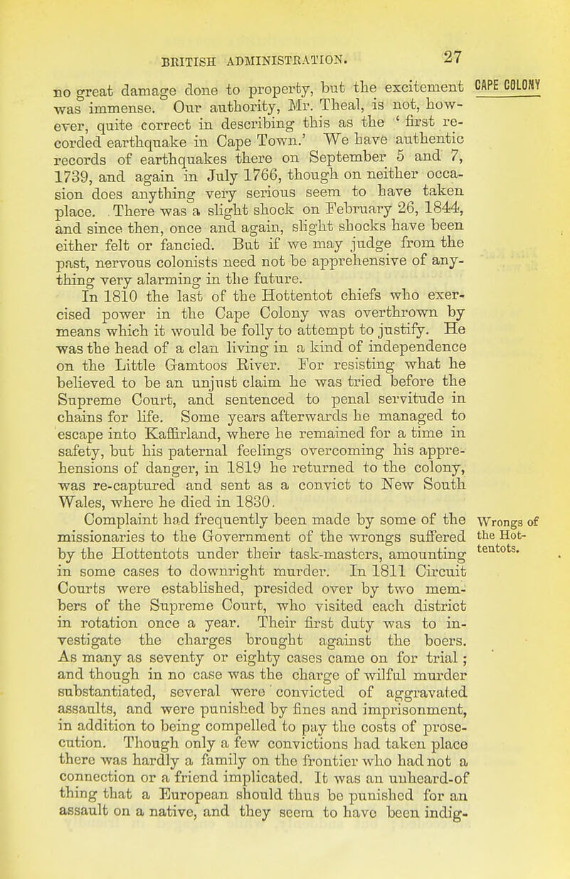 no great damage done to property, but the excitement CAPE CflLOMY was immense. Onr authority, Mr. Theal, is not, how- ever, quite correct in describing this as the ' first re- corded earthquake in Cape Town.' We have authentic records of earthquakes there on September 5 and 7, 1739, and again in July 1766, though on neither occa- sion does anything very serious seem to have taken place. . There was a slight shock on February 26, 1844, and since then, once and again, slight shocks have been either felt or fancied. But if we may judge from the past, nervous colonists need not be apprehensive of any- thing very alarming in the future. In 1810 the last of the Hottentot chiefs who exer- cised power in the Cape Colony was overthrown by means which it would be folly to attempt to justify. He was the head of a clan living in a kind of independence on the Little Gamtoos River. For resisting what he believed to be an unjust claim he was tried before the Supreme Court, and sentenced to penal servitude ia chains for life. Some years afterwards he managed to escape into Kafl&rland, where he remained for a time in safety, but his paternal feelings overcoming his appre- hensions of danger, in 1819 he returned to the colony, was re-captured and sent as a convict to New South Wales, where he died in 1830. Complaint had frequently been made by some of the Wrongs of missionaries to the Government of the wrongs suffered the Hot- by the Hottentots under their task-masters, amounting ^eatots. in some cases to downright murder. In 1811 Circuit Courts were established, presided over by two mem- bers of the Supreme Court, who visited each district in rotation once a year. Their first duty was to in- vestigate the charges brought against the boers. As many as seventy or eighty cases came on for trial ; and though in no case was the charge of wilful murder substantiated, several were' convicted of aggravated assaults, and were punished by fines and imprisonment, in addition to being compelled to pay the costs of pi-ose- cution. Though only a few convictions had taken place there was hardly a family on the frontier who had not a connection or a friend implicated. It was an unheard-of thing that a European should thus be punished for an assault on a native, and they seem to have been indig-