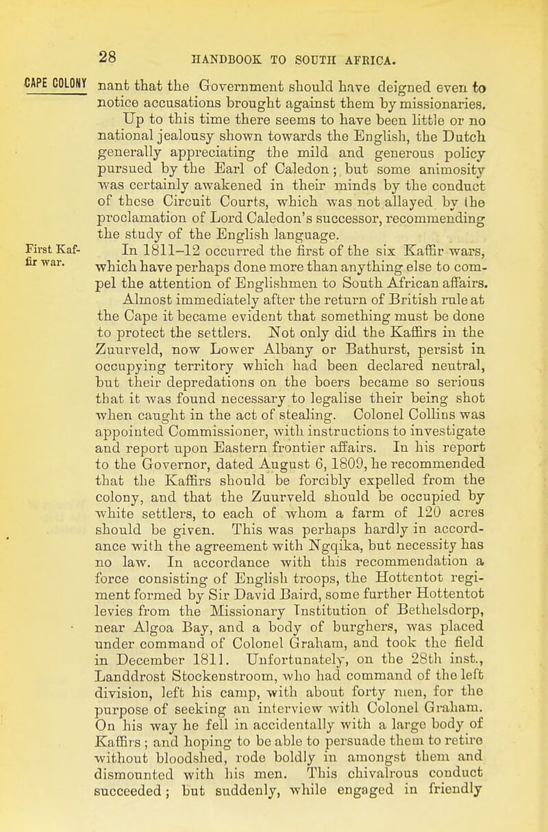 CAPE COLONY nant that the Government should have deigned even to notice accusations brought against them by missionaries. Up to this time there seems to have been little or no national jealousy shown towards the English, the Dutch generally appreciating the mild and generous policy pursued by the Earl of Caledon; but some animosity was certainly awakened in their minds by the conduct of these Circuit Courts, which was not allayed by the proclamation of Loi-d Caledon's successor, recommending the study of the English language. First Kaf- In 1811-12 occurred the first of the six Kaffir wars, fir war. -which have perhaps done more than anything else to com- pel the attention of Englishmen to South African affairs. Almost immediately after the return of British rule at the Cape it became evident that something must be done to protect the settlers. Not only did the Kaffirs in the Zuurveld, now Lower Albany or Bathurst, persist in occupying territory which had been declared neutral, but their depredations on the boers became so serious that it was found necessary to legalise their being shot when causfht in the act of stealino:. Colonel Collins was appointed Commissioner, with instructions to mvestigate and report upon Eastern frontier affairs. In his report to the Governor, dated August 6, 1809, he recommended that the Kaffirs should be forcibly expelled from the colony, and that the Zuurveld should be occupied by white settlers, to each of whom a farm of 120 acres should be given. This was perhaps hardly in accord- ance with the agreement with Ngqika, but necessity has no law. In accordance with this recommendation a force consisting of English troops, the Hottentot regi- ment formed by Sir David Baird, some further Hottentot levies from the Missionary Institution of Bethelsdorp, near Algoa Bay, and a body of burghers, was placed under command of Colonel Graham, and took the field in December 1811. Unfortunately, on the 28th inst., Landdrost Stockenstroom, who had command of the left division, left his camp, with about forty men, for the purpose of seeking an interview with Colonel Graham. On his way he fell in accidentally with a large body of Kaffirs ; and hoping to be able to persuade them to retire without bloodshed, rode boldly in amongst them and dismounted with his men. This chivalrous conduct succeeded; but suddenly, while engaged in friendly