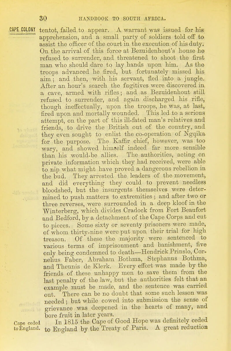 CAPE COLONY tentofc, failed to appear. A warrant was issued for his apprehension, and a small party of soldiers told off to assist the officer of the court in the execution of his duty. On the arrival of this force at Bezuidenhout's house he refused to surrender, and threatened to shoot the first man who shoiild dare to lay hands upon him. As the troops advanced he fired, but fortunately missed his aim; and then, with his servant, fled into a jungle. After an hour's search the fugitives were discovered in a cave, armed with rifles; and as Bezuidenhout still refused to surrender, and again discharged his rifle, though ineffectually, upon the troops, he was, at last, fired upon and mortally wounded. This led to a serious attempt, on the part of this ill-fated man's relatives and friends, to drive the British out of the country, and they even sought to enlist the co-operation of Ngqika for the purpose. The Kaffir chief, however, was too wary, and showed himself indeed far more sensible than his would-be allies. The authorities, acting on private information which they had received, were able to nip what might have proved a dangerous rebellion in the bud. They arrested the leaders of the movement, and did everything they could to prevent needless bloodshed, but the insurgents themselves were deter- mined to push matters to extremities ; and after two or three reverses, were surrounded in a deep kloof in the Winterberg, which divides Cradock from Fort Beaufort and Bedford, by a detachment of the Cape Corps and cut to pieces. Some sixty or seventy prisoners were made, of whom thirty-nine were put upon their trial for high treason. Of these the majority were sentenced to various terms of imprisonment and banishment, five only being condemned to death—Hendrick Prinslo, Cor- nelius Faber, Abraham Bothma, Stephanus Bothma, and Thennis de Klerk. Every effort was made by the friends of these unhappy men to save them from the last penalty of the law, but the authorities felt that an example must be made, and the sentence was carried out. There can be no doubt that some such lesson was needed; but while cowed into submission the sense of grievance was deepened in the hearts of many, and bore fruit in later years. Cape ceded In 1815 the Cape of Good Hope was definitely ceded toEngland. ^ England by the Treaty of Paris. A great reduction