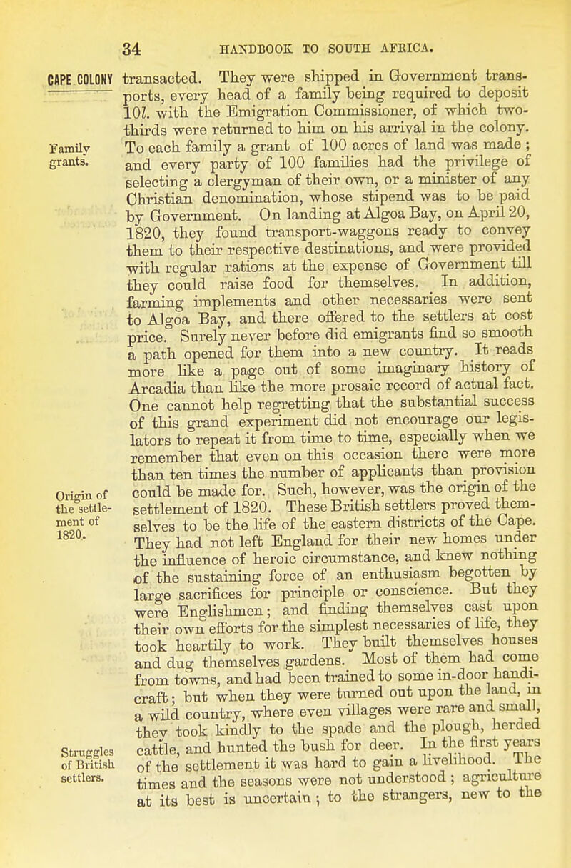 CAPE COLONY ■family grants. Origin of tlie settle- ment of 1820, Struggles of British settlers. transacted. They were shipped in Government trans- ports, every head of a family being required to deposit lOZ. with the Emigration Commissioner, of which two- thirds were returned to him on his arrival in the colony. To each family a grant of 100 acres of land was made ; and every party of 100 families had the privilege of selecting a clergyman of their own, or a minister of any Christian denomination, whose stipend was to be paid by Government. On landing at Algoa Bay, on April 20, 1820, they found transport-waggons ready to convey them to their respective destinations, and were provided with regular rations at the expense of Government till they could raise food for themselves. In addition, farming implements and other necessaries were sent to Algoa Bay, and there offered to the settlers at cost price. Surely never before did emigrants find so smooth a path opened for them into a new country. It reads more like a page out of some imaginary history of Arcadia than like the more prosaic record of actual fact. One cannot help regretting that the substantial success of this grand experiment did not encourage our legis- lators to repeat it from time to time, especially when we remember that even on this occasion there were more than ten times the number of applicants than_ provision could be made for. Such, however, was the origin of the settlement of 1820. These British settlers proved them- selves to be the life of the eastern districts of the Cape. They had not left England for their new homes under the influence of heroic circumstance, and knew nothing of the sustaining force of an enthusiasm begotten by large sacrifices for principle or conscience. But they were Englishmen; and finding themselves cast upon their own efforts for the simplest necessaries of life, they took heartHy to work. They built themselves houses and dug themselves gardens. Most of them had come from towns, and had been trained to some in-door handi- craft ; but when they were turned out upon the land, in a wild country, where even villages were rare and small, they took kindly to the spade and the plough, herded cattle, and hunted the bush for deer. In the first years of the settlement it was hard to gain a livehhood. ihe times and the seasons were not understood ; agriculture at its best is uncertain; to the strangers, new to the