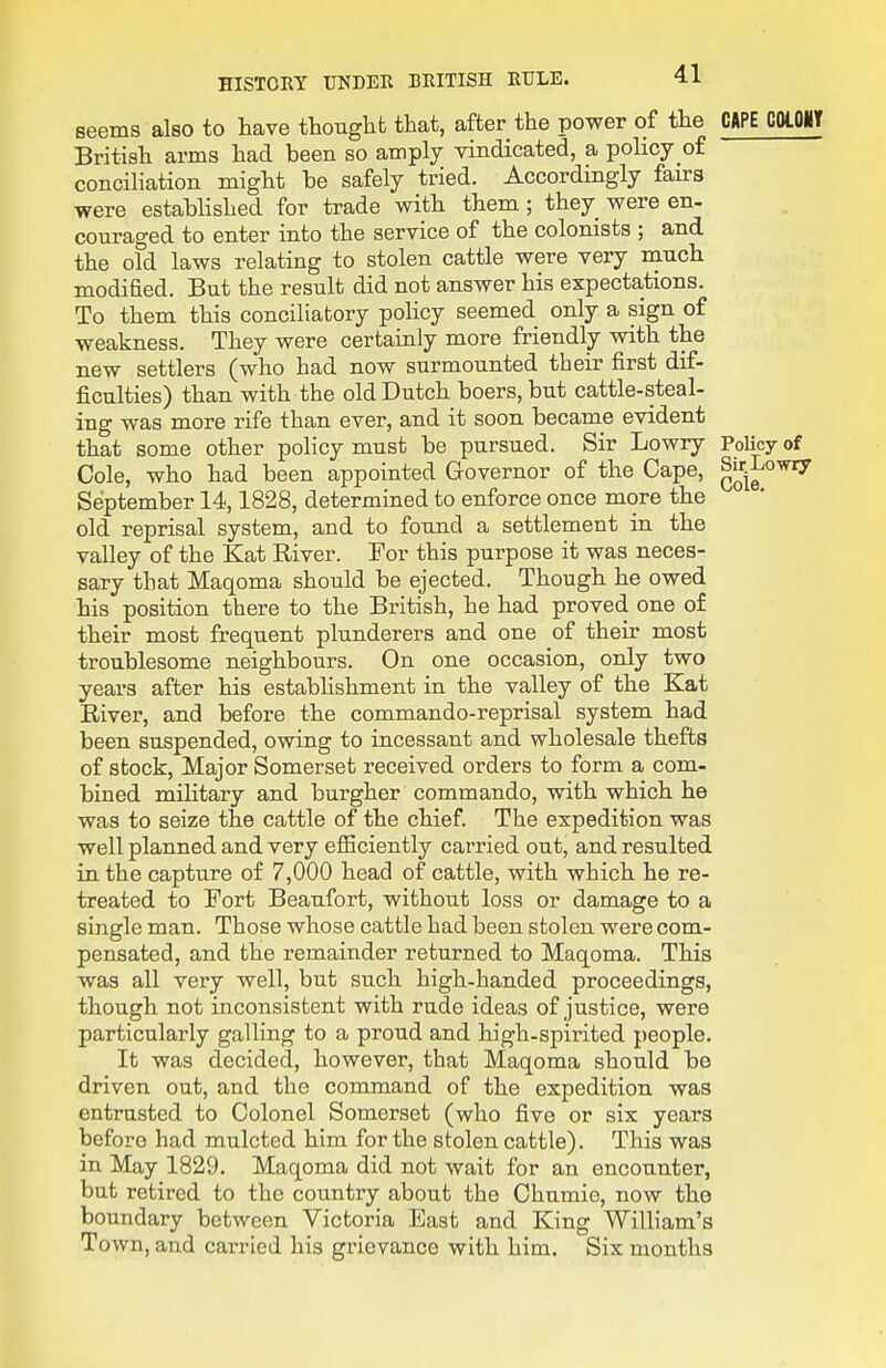 seems also to have thouglifc that, after the power of the CAPE COlOliT British arms had been so amply vindicated, a policy of conciliation might be safely tried. Accordingly fairs were estabHshed for trade with them ; they were en- couraged to enter into the service of the colonists ; and the old laws relating to stolen cattle were very niuch modified. But the result did not answer his expectations. To them this conciliatory policy seemed only a sign of weakness. They were certainly more friendly vsdth the new settlers (who had now surmounted their first dif- ficulties) than with the old Dutch boers,but cattle-steal- ing was more rife than ever, and it soon became evident that some other policy must be pursued. Sir Lowry Policy of Cole, who had been appointed Governor of the Cape, ^j^'i^ September 14,1828, determined to enforce once more the old reprisal system, and to found a settlement in the valley of the Kat River. For this purpose it was neces- sary that Maqoma should be ejected. Though he owed his position there to the British, he had proved one of their most frequent plunderers and one of their most troublesome neighbours. On one occasion, only two years after his estabHshment in the valley of the Kat River, and before the commando-reprisal system had been suspended, owing to incessant and wholesale thefts of stock. Major Somerset received orders to form a com- bined military and burgher commando, with which he was to seize the cattle of the chief. The expedition was well planned and very eflSciently carried out, and resulted in the capture of 7,000 head of cattle, with which he re- treated to Fort Beaufort, without loss or damage to a single man. Those whose cattle had been stolen were com- pensated, and the remainder returned to Maqoma. This was all very well, but such high-handed proceedings, though not inconsistent with rude ideas of justice, were particularly galling to a proud and high-spirited people. It was decided, however, that Maqoma should be driven out, and the command of the expedition was entrusted to Colonel Somerset (who five or six years before had mulcted him for the stolen cattle). This was in May 1829. Maqoma did not wait for an encounter, but retired to the country about the Chumie, now tho boundary between Victoria East and King William's Town, and carried his grievance with him. Six months