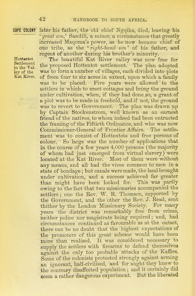 CAPE COLONY later his father, the old chief Ngqika, died, leaving his ' great son,' Sandili, a minor, a circumstance that greatly- increased Maqoma's power, as he now became chief of one tribe, as the ^right-hand son' of his father, and regent of another during his brother's minority. Hottttntot The beautiful Kat River valley was now free for fn the'vS proposed Hottentot settlement. The plan adopted ley of the was to form a number of villages, each divided into plots Kat River, of from four to six acres in extent, upon which a family was to be placed. Five years were allowed ' to the settlers in which to erect cottages and bring the ground under cultivation, when, if they had done so, a grant of a plot was to be made in freehold, and if not, the ground was to revert to Government. The plan was drawn up by Captain Stockenstrom, well known as an earnest friend of the natives, to whom indeed had been entrusted the framing of the Fiftieth Ordinance, and who was now Commissioner-General of Frontier Affairs. The settle- ment was to consist of Hottentots and free persons of colour. So large was the number of appHcations that in the course of a few years 4,000 persons (the majority of whom had just emerged from virtual slavery) were located at the Kat River. Most of them were without any means, and all had the vices common to men in a state of bondage; but canals were made, the land brought nnder cultivation, and a success achieved far greater than might have been looked for. This was partly owing to the fact that two missionaries accompanied the settlers ; one the Rev. W. R. Thomson, supported by the Government, and the other the Rev. J. Read, sent thither by the London Missionary Society. For many years the district was remarkably free from crime, neither police nor magistrate being required; and, had circumstances continued as favourable as at the outset, there can be no doubt that the highest expectations of the promoters of this great scheme would have been more than realised. It was considered necessary to supply the settlers with firearms to defend themselves against the only too probable attacks of the Kaffirs. Some of the colonists protested strongly against arming an ignorant, half-civilised, and for aught they knew to the contrary disaffected population ; and it certainly did seem a rather dangerous experiment. But tho libei-ated