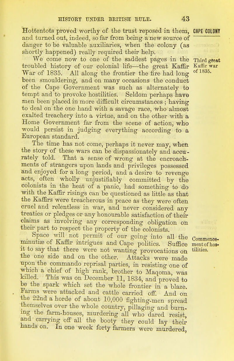 Hottentots proved worthy of the trust reposed in them, and turned out, indeed, so far from being a new source of danger to be valuable auxiliaries, when the colony (as shortly happened) really required their help. We come now to one of the saddest pages in the troubled history of our colonial life—the great Kafl&r War of 1835. All along the frontier the fire had long been smouldering, and on many occasions the conduct of the Cape Government was such as alternately to tempt and to provoke hostiKties. Seldom perhaps have men been placed in more difl&cult circumstances ; having to deal on the one hand with a savage race, who almost exalted treachery into a virtue, and on the other with a Home Government far from the scene of action, who would persist in judging everything according to a European standard. The time has not come, perhaps it never may, when the story of these wars can be dispassionately and accu- rately told. That a sense of wrong at the encroach- ments of strangers upon lands and privileges possessed and enjoyed for a long period, and a desire to revenge acts, often wholly unjustifiably committed by the colonists in the heat of a panic, had something to do with the Kafl&r risings can be questioned as little as that the Kaffirs were treacherous in peace as they were often cruel and relentless in war, and never considered any treaties or pledges or any honourable satisfaction of their claims as involving any corresponding obhgation on their part to respect the property of the colonists. Space will not permit of our going into all the minutiee of Kaffir intrigues and Cape politics. Suffice it to say that there were not wanting provocations on the one side and on the other. Attacks were made upon the commando reprisal parties, in resisting one of which a chief of high rank, brother to Maqoma, was killed. This was on December 11, 1834, and proved to be the spark which set the whole frontier in a blaze. Farms were attacked and cattle carried off And on the 22nd a horde of about 10,000 fighting-men spread themselves over the whole country, pUlaging and burn- ing the farm-houses, murdering all who dared resist, and^ carrying off all the booty they could lay their Hands on. In one week forty farmers were murdered, CAPE COLONY Third gf eat Kaffir war of 1835. Commence- ment of hos- tilities.