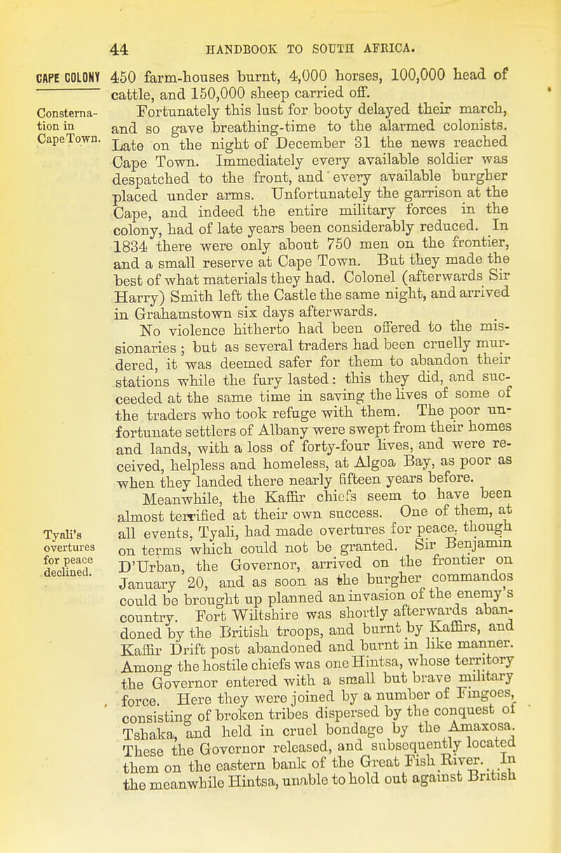 CAPE COLONY Consterna- tion in CapeTown. Tyali's overtures for peace declined. 450 farm-hoiises burnt, 4,000 horses, 100,000 head, of cattle, and 150,000 sheep carried off. Fortunately this lust for booty delayed their march, and so gave breathing-time to the alarmed colonists. Late on the night of December 31 the news reached Cape Town. Immediately every available soldier was despatched to the front, and every available burgher placed under arms. Unfortunately the garrison at the Cape, and indeed the entire military forces in the colony, had of late years been considerably reduced. In 1834 there were only about 750 men on the frontier, and a small reserve at Cape Town. But they made the best of what materials they had. Colonel (afterwards Sir Harry) Smith left the Castle the same night, and arrived in Grahamstown six days afterwards. No violence hitherto had been offered to the mis- sionaries ; but as several traders had been cruelly mur- dered, it was deemed safer for them to abandon their stations while the fury lasted: this they did, and suc- ceeded at the same time in saving the lives of some of the traders who took refuge with them. The poor un- fortunate settlers of Albany were swept from their homes and lands, with a loss of forty-four lives, and were re- ceived, helpless and homeless, at Algoa Bay, as poor as v^hen they landed there nearly fifteen years before. MeanwHle, the Kaffir chiefs seem to have been almost terrified at their own success. One of them, at all events, Tyah, had made overtures for peace, though on terms which could not be granted. Sir Benjamin D'Urban, the Governor, arrived on the frontier on January 20, and as soon as ^ihe burgher commandos could be brought up planned an invasion of the enemy s country. Fort Wiltshire was shortly afterwards aban- doned by the British troops, and burnt by Kaffirs, and Kaffir Drift post abandoned and burnt m like manner. Among the hostile chiefs was oneHintsa, whose territory the Governor entered with a small but brave military force. Here they were joined by a number of Fmgoes, consisting of broken tribes dispersed by the conquest ol Tshaka, and held in cruel bondage by the Amaxosa. These the Governor released, and subsequently located them on the eastern bank of the Great Fish River. In the meanwhile Hintsa, unable to hold out against British