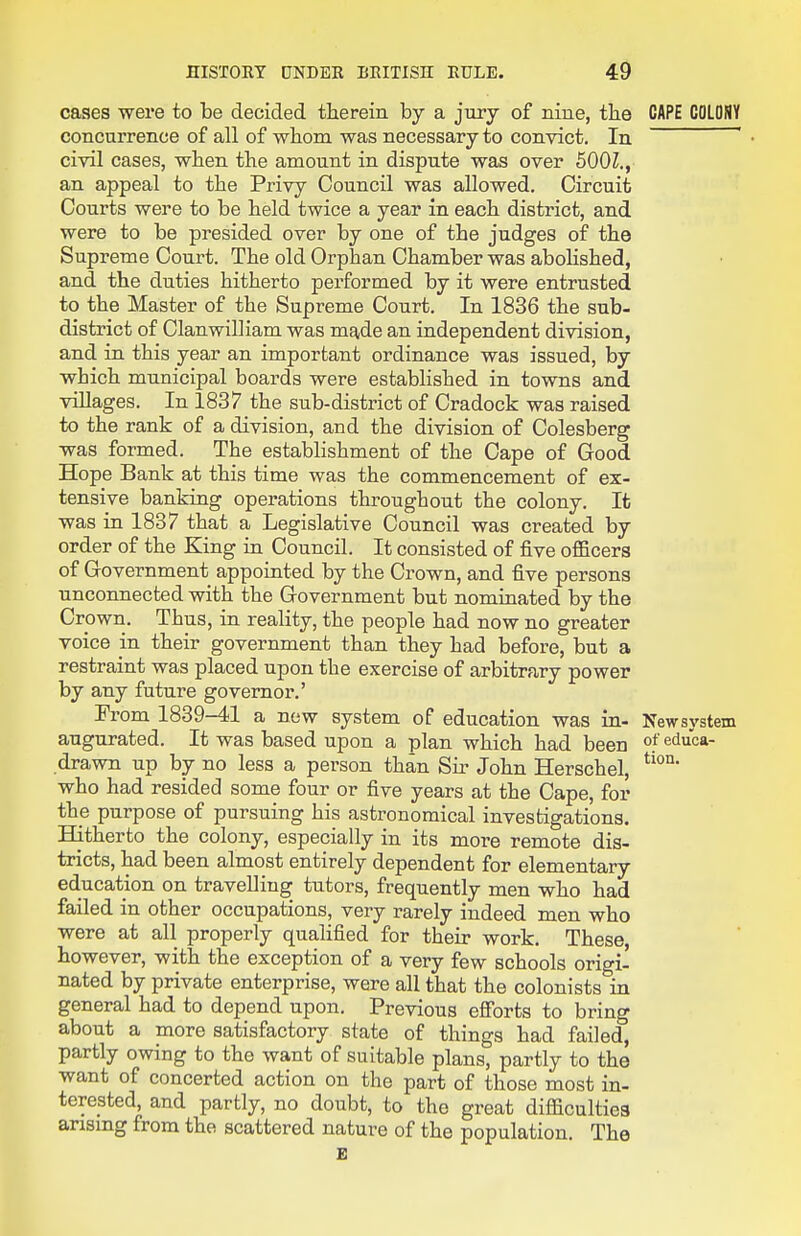 cases were to be decided therein by a jury of nine, the CAPE COLONY concurrence of all of whom was necessary to convict. In ' civil cases, when the amount in dispute was over 500Z., an appeal to the Privy Council was allowed. Circuit Courts were to be held twice a year in each district, and were to be presided over by one of the judges of the Supreme Court. The old Orphan Chamber was abohshed, and the duties hitherto performed by it were entrusted to the Master of the Supreme Court. In 1836 the sub- district of Clanwilliam was made an independent division, and in this year an important ordinance was issued, by which municipal boards were established in towns and villages. In 1837 the sub-district of Cradock was raised to the rank of a division, and the division of Colesberg was formed. The establishment of the Cape of Good Hope Bank at this time was the commencement of ex- tensive banking operations throughout the colony. It was in 1837 that a Legislative Council was created by order of the King in Council. It consisted of five oflBcers of Government appointed by the Crown, and five persons unconnected with the Government but nominated by the Crown. Thus, in reality, the people had now no greater voice in their government than they had before, but a restraint was placed upon the exercise of arbitrary power by any future governor.' From 1839-41 a new system of education was in- Newsystem augurated. It was based upon a plan which had been °f educa- drawn up by no less a person than Sir John Herschel, who had resided some four or five years at the Cape, for the purpose of pursuing his astronomical investigations. Hitherto the colony, especially in its more remote dis- tricts, had been almost entirely dependent for elementary education on travelling tutors, frequently men who had failed in other occupations, very rarely indeed men who were at all properly qualified for their work. These however, with the exception of a very few schools origi- nated by private enterprise, were all that the colonists in general had to depend upon. Previous efi'orts to bring about a more satisfactory state of things had failed, partly owing to the want of suitable plans, partly to the want of concerted action on the part of those most in- terested, and partly, no doubt, to the great diflacultiea arismg from the scattered nature of the population. The