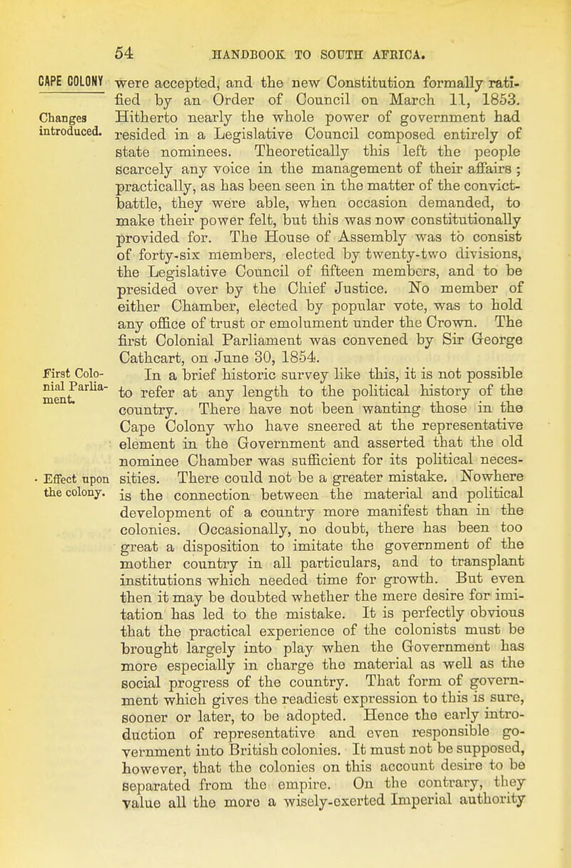 CAPE COLONY Changes introduced. First Colo- nial Parlia- ment. Effect npon the colony. were accepted, and the new Constitution formally rati- fied by an Order of Council on March 11, 1853. Hitherto nearly the whole power of government had resided in a Legislative Council composed entirely of state nominees. Theoretically this left the people scarcely any voice in the management of their affairs ; practically, as has been seen in the matter of the convict- battle, they were able, when occasion demanded, to make their power felt, but this was now constitutionally provided for. The House of Assembly was to consist of forty-sis members, elected by twenty-two divisions, the Legislative Council of fifteen members, and to be presided over by the Chief Justice. No member of either Chamber, elected by popular vote, was to hold any oflQ.ce of trust or emolument under the Crown. The first Colonial Parliament was convened by Sir Greorge Cathcart, on June 30, 1854. In a brief historic survey like this, it is not possible to refer at any length to the political history of the country. There have not been wanting those in the Cape Colony who have sneered at the representative element in the Government and asserted that the old nominee Chamber was sufl&cient for its political neces- sities. There could not be a greater mistake. Nowhere is the connection between the material and poHtical development of a country more manifest than in the colonies. Occasionally, no doubt, there has been too great a disposition to imitate the government of the mother coxmtry in all particulars, and to transplant institutions which needed time for growth. But even then it may be doubted whether the mere desire for imi- tation has led to the mistake. It is perfectly obvious that the practical experience of the colonists must be brought largely into play when the Government has more especially in charge the material as well as the social progress of the country. That form of govern- ment which gives the readiest expression to this is sure, sooner or later, to be adopted. Hence the early intro- duction of representative and even responsible go- vernment into British colonies. It must not be supposed, however, that the colonies on this account desire to be separated from the empire. On the contrary, they value all the more a wisely-exerted Imperial authority