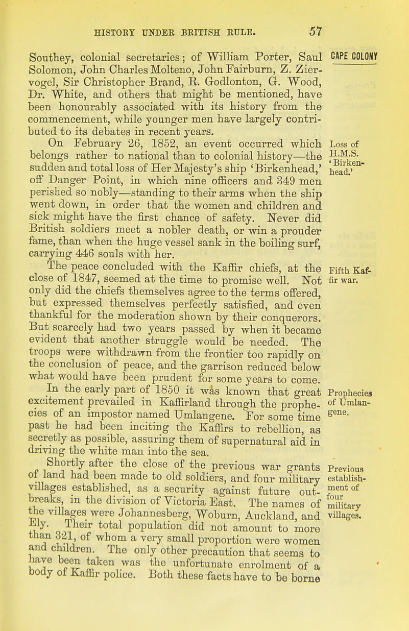 Southey, colonial secretaries; of William Porter, Saul Solomon, John Charles Molteno, John Fairburn, Z. Zier- vogel, Sir Christopher Brand, E. Godlonton, Gr. Wood, Dr. White, and others that might be mentioned, have been honourably associated with its history from the commencement, while younger men have largely contri- buted to its debates in recent years. On February 26, 1852, an event occurred which belongs rather to national than to colonial history—^the sudden and total loss of Her Majesty's ship 'Birkenhead,' off Danger Point, in which nine officers and 349 men perished so nobly—standing to their arms when the ship went down, in order that the women and children and sick might have the first chance of safety. Never did British soldiers meet a nobler death, or win a prouder fame, than when the huge vessel sank in the boiling surf, carrying 446 souls with her. The peace concluded with the Kaffir chiefs, at the close of 1847, seemed at the time to promise well. Not only did the chiefs themselves agree to the terms offered, but expressed themselves perfectly satisfied, and even thankful for the moderation shown by their conquerors. But scarcely had two years passed by when it became evident that another struggle would be needed. The troops were withdrawn from the frontier too rapidly on the conclusion of peace, and the garrison reduced below what would have been prudent for some years to come. In the early part of 1850 it w4s known that great excitement prevailed in Kaflfirland through the prophe- cies of an impostor named TJmlangene. For some time past he had been inciting the Kaffirs to rebellion, as secretly as possible, assuring them of supernatural aid in driving the white man into the sea. Shortly after the close of the previous war grants of land had been made to old soldiers, and four military villages established, as a security against future out- breaks, m the division of Victoria East. The names of the villages were Johannesberg, Woburn, Auckland, and iMy. Their total population did not amount to more than 321 of whom a very small proportion were women ana children. The only other precaution that seems to nave been taken was the unfortunate enrolment of a Docly ot Kaffir police. Both these facts have to be borne CAPE COLONY Loss of H.M.S. ' Birken- head.' Fifth Kaf- fir war. Prophecies of Umlan- gene. Previous establish- ment of four military villages.