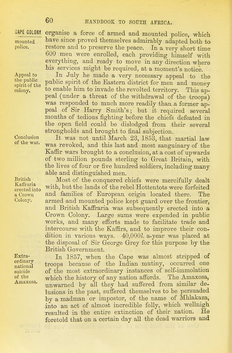 CAPE COLOSIf mounted poKce. Appeal to the public spirit of the colony. Conclusion of the war. British KafFraria erected into a Crown Colon}'. Extra- ordinary nation^ suicide of the Amaxosa. organise a force of armed and mounted police, whicli have since proved themselves admirably adapted both to restore and to preserve the peace. In a very short time 600 men were enrolled, each providing himself with everything, and ready to move in any direction where his services might be required, at a moment's notice. In July he made a very necessary appeal to the public spirit of the Eastern district for men and money to enable him to invade the revolted territory. This ap- peal (under a threat of the withdrawal of the troops) was responded to much more readily than a former ap- peal of Sir Harry Smith's; but it required several months of tedious fighting before the chiefs defeated in the open field could be dislodged from then* several strongholds and brought to final subjection. It was not until March 23, 1853, that martial law was revoked, and this last and most sanguinary of the Kafl&r wars brought to a conclusion, at a cost of upwards of two million pounds sterling to Great Britain, with the lives of four or five hundred soldiers, including many able and distingaished men. Most of the conquered chiefs were mercifully dealt with, but the lands of the rebel Hottentots were forfeited and families of European origin located there. The armed and mounted police kept guard over the frontier, and British Kafiraria was subsequently erected into a Crown Colony. Large sums were expended in pubhc works, and many efibrts made to facilitate trade and intercourse with the Kaffirs, and to improve their con- dition in various ways. 40,000Z. a-year was placed at the disposal of Sir George Grey for this purpose by the British Government. In 1857, when the Cape was almost stripped of troops because of the Indian mutiny, occurred one of the most extraordinary instances of self-immolation which the history of any nation affords. The Amaxosa, unwarned by all they had suffered from similar de- lusions in the past, suffered themselves to be persuaded by a madman or impostor, of the name of Mhlakaza, into an act of almost incredible folly, which wellnigh resulted in the entire extinction of their nation. Ho foretold that on a certain day all the dead warriors and