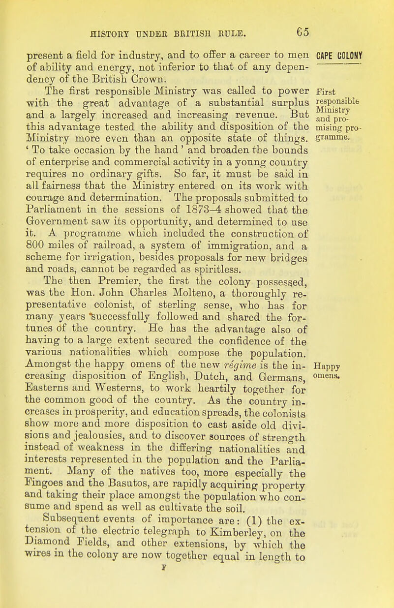 G5 present a field for industry, and to offer a career to men CAPE UOLONY of ability and energy, not inferior to that of any depen- dency of the British Crown. The first responsible Ministry was called to power First •with the great advantage of a substantial surplus responsible and a largely increased and increasing revenue. But and pio^ this advantage tested the ability and disposition of the mising pro- Ministry more even than an opposite state of things, gramme. ' To take occasion by the hand ' and broaden the bounds of enterprise and commercial activity in a young country requires no ordinary gifts. So far, it must be said in all fairness that the Ministry entered on its work with courage and determination. The proposals submitted to Parliament in the sessions of 1873-4 showed that the Government saw its opportunity, and determined to use it. A programme which included the construction of 800 miles of railroad, a system of immigration, and a scheme for irrigation, besides proposals for new bridges and roads, cannot be regarded as spiritless. The then Premier, the first the colony possessed, was the Hon. John Charles Molteno, a thoroughly re- presentative colonist, of sterling sense, who has for many years feuccessfally followed and shared the for- tunes of the country. He has the advantage also of having to a large extent secured the confidence of the various nationalities which compose the population. Amongst the happy omens of the new regime is the in- Happy creasing disposition of English, Dutch, and Germans, omens. Easterns and Westerns, to work heartily together for the common good of the country. As the country in- creases in prosperity, and education spreads, the colonists show more and more disposition to cast aside old divi- sions and jealousies, and to discover sources of streno-th instead of weakness in the differing nationalities and interests represented in the population and the Parlia- ment. Many of the natives too, more especially the Fingoes and the Basutos, are rapidly acquiring property and taking their place amongst the population who con- sume and spend as well as cultivate the soil. Subsequent events of importance are: (1) the ex- tension of the electric telegraph to Kimberley, on the Diamond Fields, and other extensions, by which the wires in the colony are now together equal in length to