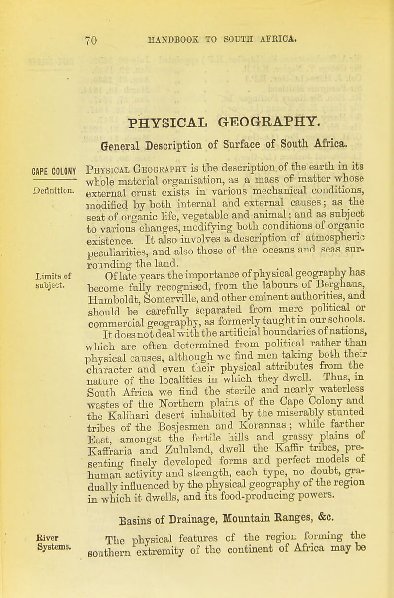 PHYSICAL GEOGRAPHY. General Description of Surface of South Africa. CAPE COLONY PHYSICAL GEOGRAPHY is the description of the eavth in its whole material organisation, as a mass of matter whose Dertaition. j^^ternal crust exists in various mechanical conditions, modified by both internal and external causes; as the seat of organic life, vegetable and animal: and as subject to various changes, modifying both conditions of organic existence. It also involves a description of atmospheric peculiarities, and also those of the oceans and seas sur- rounding the land. Limits of Of late years the importance of physical geography has subject. -become fully recognised, from the labours of Berghaus, Humboldt, Somerville, and other eminent authorities, and should be carefully separated from mere pohtical or commercial geography, as formerly taught in our schools. It does not deal with the artificial boundaries of nations, which are often determined from pohtical rather than physical causes, although we find men taking both their character and even their physical attributes from the nature of the localities in which they dwell. Thus, m South Africa we find the sterile and nearly waterless wastes of the Northern plains of the Cape Colony and ■ the Kalihari desert inhabited by the miserably stunted tribes of the Bosjesmen and Korannas ; while farther East, amongst the fertile hills and grassy plains of Kaffraria and Zululand, dwell the Kafl&r tribes, pre- senting finely developed forms and perfect models of human activity and strength, each type, no doubt, gra- dually influenced by the physical geography of the region in which it dwells, and its food-producing powers. Basins of Drainage, Mountain Ranges, &c. River Tjjg physical features of the region forming the Systems. go,,thern extremity of the continent of Africa maybe