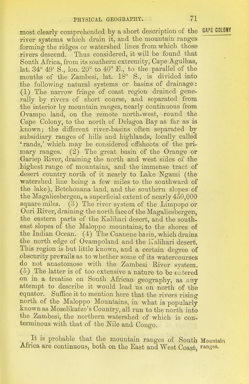 most clearly comprelieiided by a short description of the CAPE COLOflY river systems wbicli drain it, and the mountain ranges forming the ridges or watershed lines from which those rivers descend. Thus considered, it will be found that South Africa, from its southern extremity. Cape Agulhas, lat. 34° 49' S., Ion. 20° to 40° E., to the parallel of the mouths of the Zambesi, lat. 18° S., is divided into the following natural systems or basins of drainage: (1) The narrow fringe of coast region drained gene- rally by rivers of short course, and separated from the interior by mountain ranges, nearly continuous from Ovampo land, on the remote north-west, round the Cape Colony, to the north of Delagoa Bay as far as is known; the different river-basins often separated by subsidiary ranges of hills and highlands, locally called 'rands,' which may be considered olSshoots of the pri- mary ranges. (2) The great basin of the Orange or Gariep River, draining the north and west sides of the highest range of mountains, and the immense tract of desert country north of it nearly to Lake Ngami (the watershed line being a few miles to the southward of the lake), Betchouana land, and the southern slopes of the Magaliesbergen, a superficial extent of nearly 450,000 square miles. (3) The river system of the Limpopo or Oori River, draining the north face of the Magaliesbergen, the eastern parts of the Kalihari desert, and the south- east slopes of the Maloppo mountains, to the shores of the Indian Ocean. (4) The Cuanene basin, which drains the north edge of Ovampoland and the Kalihari desert. This region is but little known, and a certain degree of obscurity prevails as to whether some of its watercourses do not anastomose with the Zambesi River system. (5) The latter is of too extensive a nature to be entered on in a treatise on South African geography, as any attempt to describe it would lead us on north of the equator. Suffice it to mention here that the rivers rising north of the Maloppo Mountains, in what is popularly known as Moselikatze's Country, all run to the north into the Zambesi, the northern watershed of which is con- terminous with that of the Nile and Congo. It is probable that the mountain ranges of South Mountain Afnca are continuous, both on the East and West Coast, ranges.