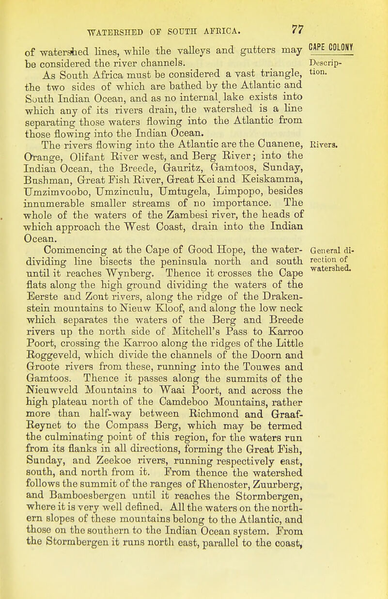 ■WATERSHED OF SOUTH AFEICA. of watershed lines, while the valleys and gutters may ^^^ be considered the river channels. Descrip- As South Africa must be considered a vast triangle, on. the two sides of which are bathed by the Atlantic and South Indian Ocean, and as no internal, lake exists into which any of its rivers drain, the watershed is a line separating those waters flowing into the Atlantic from those flowing into the Indian Ocean. The rivers flowing into the Atlantic are the Cuanene, Eivers. Ofange, OHfant River west, and Berg River; into the Indian Ocean, the Breede, Gauritz, Gamtoos, Sunday, Bushman, Great Fish River, Great Kei and Keiskamma, Umzimvoobo, Umzinculu, Umtugela, Limpopo, besides innumerable smaller streams of no importance. The whole of the waters of the Zambesi river, the heads of which approach the West Coast, drain into the Indian Ocean. Conimencing at the Cape of Good Hope, the water- General di- dividing line bisects the peninsula north and south rection of until it reaches Wynberg. Thence it crosses the Cape ^ flats along the high ground dividing the waters of the Eerste and Zout rivers, along the ridge of the Draken- stein mountains to Nieuw Kloof, and along the low neck which separates the waters of the Berg and Breede rivers up the north side of Mitchell's Pass to Karroo Poort, crossing the Karroo along the ridges of the Little Roggeveld, which divide the channels of the Doom and Groote rivers from these, running into the Touwes and Gamtoos. Thence it passes along the summits of the Nieuwveld Mountains to Waai Poort, and across the high plateau north of the Camdeboo Mountains, rather more than half-way between Richmond and Graaf- Reynet to the Compass Berg, which may be termed the culminating point of this region, for the waters run from its flanks in all directions, forming the Great Fish, Sunday, and Zeekoe rivers, running respectively east, south, and north from it. From thence the watershed follows the summit of the ranges of Rhenoster, Zuurberg, and Bamboesbergen until it reaches the Stormbergen, where it is very well defined. All the waters on the north- em slopes of these mountains belong to the Atlantic, and those on the southern to the Indian Ocean system. From the Stormbergen it runs north east, parallel to the coast,