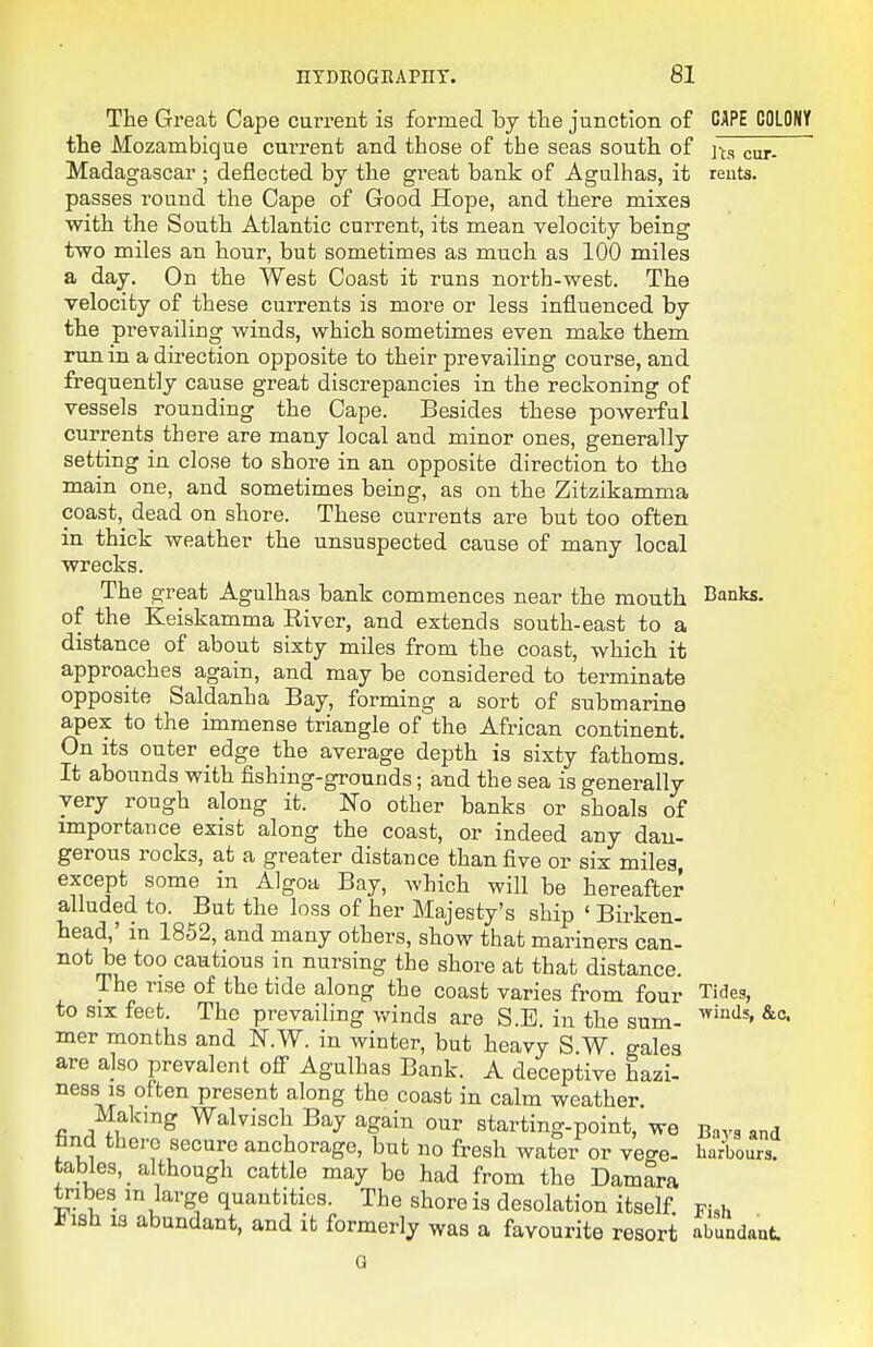 The Great Cape current is formed by the junction of CAPE COLONY the Mozambique current and those of the seas south, of cur- Madagascar ; deflected by the great bank of Agulhas, it rents, passes round the Cape of Good Hope, and there mixes with the South Atlantic current, its mean velocity being two miles an hour, but sometimes as much as 100 miles a day. On the West Coast it runs north-west. The velocity of these currents is more or less influenced by the prevailing winds, which sometimes even make them run in a du'ection opposite to their prevailing course, and frequently cause great discrepancies in the reckoning of vessels rounding the Cape. Besides these powerful currents there are many local and minor ones, generally setting in close to shore in an opposite direction to tho main one, and sometimes being, as on the Zitzikamma coast,_ dead on shore. These currents are but too often in thick weather the unsuspected cause of many local wrecks. The great Agulhas bank commences near the mouth Banks, of the Keiskamma River, and extends south-east to a distance of about sixty miles from the coast, which it approaches again, and may be considered to terminate opposite Saldanha Bay, forming a sort of submarine apex to the immense triangle of the African continent. On its outer edge the average depth is sixty fathoms. It abounds with fishing-grounds; and the sea is generally very rough along it. No other banks or shoals of importance exist along the coast, or indeed any dan- gerous rocks, at a greater distance than five or six miles, except some in Algoa Bay, which will be hereafter alluded to. But the loss of her Majesty's ship ' Birken- head,' in 1852, and many others, show that mariners can- not be too cautious in nursing the shore at that distance. The rise of the tide along the coast varies from four to SIX feet. The prevailing winds are S.E. in the sum- mer months and N.W. in winter, but heavy S.W galea are also prevalent ofi Agulhas Bank. A deceptive hazi- ness is often present along tho coast in calm weather. Making Walvisch Bay again our starting-point, we tind there secure anchorage, but no fresh water or vec^e- tables, although cattle may bo had from the Damara tribes m large quantities. The shore is desolation itself. Fi,h J^isH 13 abundant, and it formerly was a favourite resort abundant. Tides, winds, &c. Bays and harbours.
