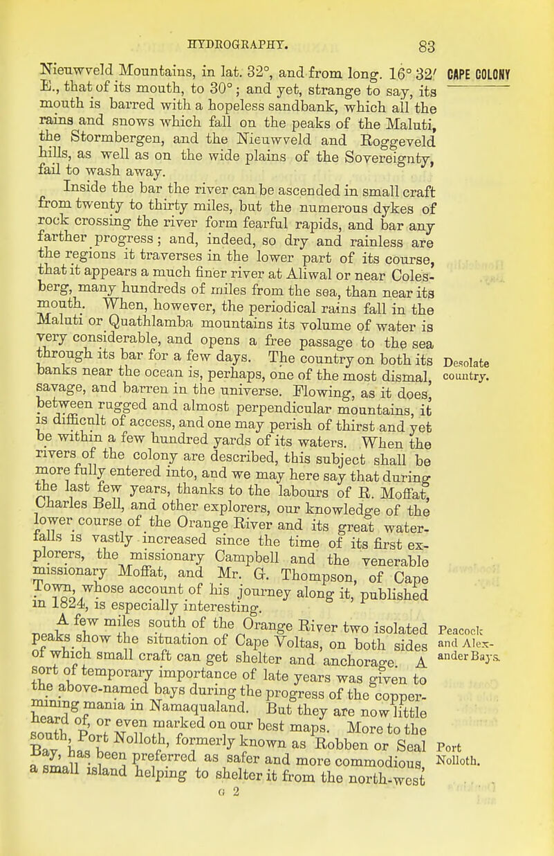 Nien-wveM Mountains, in lat. 32°, and from long. 16° 32' CAPE COLONY E., that of its mouth, to 30° ; and yet, strange to say, its mouth is barred with a hopeless sandbank, which all the rains and snows which fall on the peaks of the Maluti, the Stormbergen, and the Meuwveld and Eoggeveld hills, as well as on the wide plains of the Soyereignty, fail to wash away. Inside the bar the river can be ascended in small craft from twenty to thirty miles, but the numerous dykes of rock crossing the river form fearfiil rapids, and bar any farther progress; and, indeed, so dry and rainless are the regions it traverses in the lower part of its course, that it appears a much finer river at Aliwal or near Coles- berg, many hundreds of miles from the sea, than near its mouth. When, however, the periodical rains fall in the Maluti or Quathlamba mountains its volume of water is very considerable, and opens a free passage to the sea through its bar for a few days. The country on both its Desolate banks near the ocean is, perhaps, one of the most dismal country, savage, and barren in the universe. Flowing, as it does' between rugged and almost perpendicular mountains, it is difficult of access, and one may perish of thirst and yet be withm a few hundred yards of its waters. When the rivers of the colony are described, this subject shall be more tuUy entered into, and we may here say that during the last few years, thanks to the labours of R. Mofi-at Lharles Bell, ana other explorers, our knowledge of the lower course of the Orange River and its great water- talis is vastly increased since the time of its first ex- plorers, the missionary Campbell and the venerable missionary Moffat, and Mr. G. Thompson, of Cape lown whose account of his journey along it, published m 18^4, IS especially interesting. T,Pnd«r°';l'' River two isolated Peacock peaks show the situation of Cape Voltas, on both sides and Alex- 01 which small craft can get shelter and anchorao-e A ^^^'^^y^ sort of temporary importance of late years was gfven to the above-named bays during the progress of the copper- Wl?^?'^'''^ Namaqualand. But they are now little RonTh P T a7 if T^^ ™^PS- More to the Bav hfst.. ^^T''^y)-own as Robben or Seal Port 7l^.^^ ■ Y , P^f e^red as safer and more commodious NoUoth. a small island helping to shelter it from the north-west 0 2 ■ ''