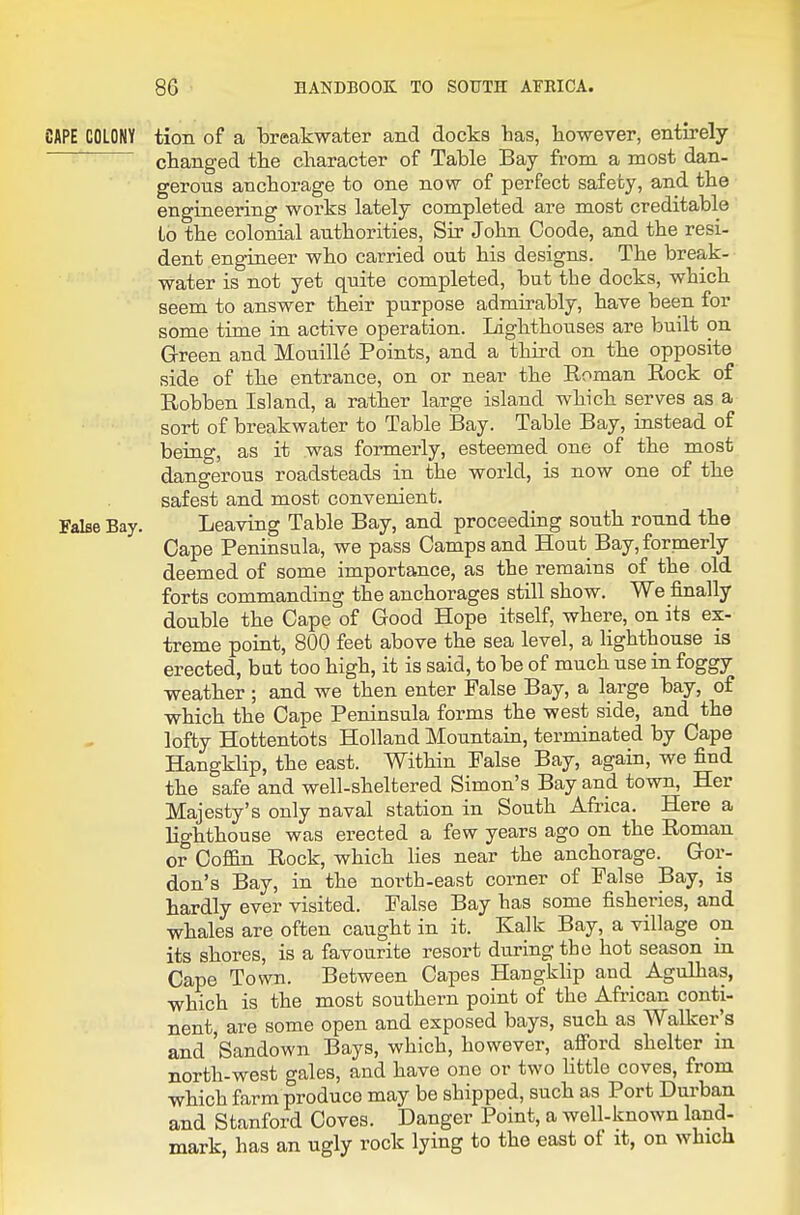 CAPE COLONY tion of a breakwater and docks has, however, entirely ' changed the character of Table Bay from a most dan- gerous anchorage to one now of perfect safety, and the engineering works lately completed are most creditable to the colonial authorities, Sir- John Ooode, and the resi- dent eng-ineer who carried out his designs. The break- water is not yet quite completed, but the docks, which seem to answer their purpose admirably, have been for some time in active operation. Lighthouses are built on Green and Mouille Points, and a third on the opposite side of the entrance, on or near the Roman Rock of Robben Island, a rather large island which serves as a sort of breakwater to Table Bay. Table Bay, instead of being, as it was formerly, esteemed one of the most dangerous roadsteads in the world, is now one of the safest and most convenient. False Bay. Leaving Table Bay, and proceeding south round the Cape Peninsula, we pass Camps and Hout Bay, formerly deemed of some importance, as the remains of the old forts commanding the anchorages still show. We finally double the Cape of Good Hope itself, where, on its ex- treme point, 800 feet above the sea level, a lighthouse is erected, biit too high, it is said, to be of much use in foggy weather ; and we then enter False Bay, a large bay, of which the Cape Peninsula forms the west side, and the lofty Hottentots Holland Mountain, terminated by Cape Hangklip, the east. Within False Bay, again, we find the safe and well-sheltered Simon's Bay and town. Her Majesty's only naval station in South Afi-ica. Here a lighthouse was erected a few years ago on the Roman or Coffin Rock, which lies near the anchorage. Gor- don's Bay, in the north-east corner of False Bay, is hardly ever visited. False Bay has some fisheries, and whales are often caught in it. Kalk Bay, a village on its shores, is a favourite resort during the hot season m Cape Town. Between Capes Hangklip and Agulhas, which is the most southern point of the African conti- nent, are some open and exposed bays, such as Walker's and 'Sandown Bays, which, however, afford shelter in north-west gales, and have one or two little coves, from which farm produce may be shipped, such as Port Durban and Stanford Coves. Danger Point, a well-known land- mark, has an ugly rock lying to the east of it, on which