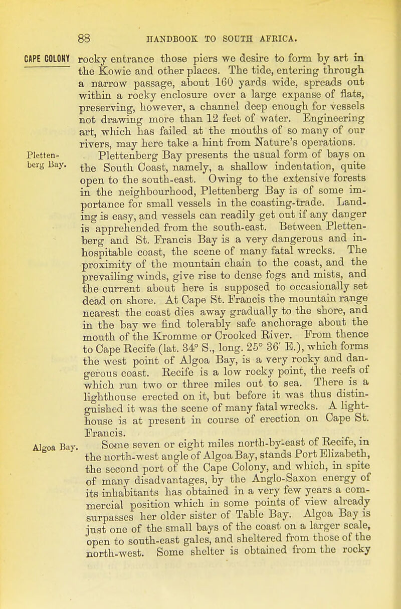 CAPE COLONY rocky entrance those piers we desire to form by art in the Kowie and other places. The tide, entering through a narrow passage, about 160 yards wide, spreads out within a rocky enclosure over a large expanse of flats, preserving, however, a channel deep enough for vessels not drawing more than 12 feet of water. Engineering art, which has failed at the mouths of so many of our rivers, may here take a hint from Nature's operations. Pletten- Plettenberg Bay presents the usual form of bays on berg Bay. South Coast, namely, a shallow indentation, quite open to the south-east. Owing to the extensive forests in the neighbourhood, Plettenberg Bay is of some im- portance for small vessels in the coasting-trade. Land- ing is easy, and vessels can readily get out if any danger is apprehended from the south-east. Between Pletten- berg and St. Erancis Bay is a very dangerous and in- hospitable coast, the scene of many fatal wrecks. The proximity of the mountain chain to the coast, and the prevailing winds, give rise to dense fogs and mists, and the current about here is supposed to occasionally set dead on shore. At Cape St. Erancis the mountain range nearest the coast dies away gradually to the shore, and in the bay we find tolerably safe anchorage about the mouth of the Kromme or Crooked River. From thence to Cape Recife (lat. 34° S., long. 25° 36' E.), which forms the west point of Algoa Bay, is a very rocky and dan- gerous coast. Recife is a low rocky point, the reefs of which run two or three miles out to sea. There is a lighthouse erected on it, but before it was thus distin- guished it was the scene of many fatal wrecks. A light- house is at present in course of erection on Cape St. Erancis. . AJgoa Bay. Some seven or eight miles north-by-east of Recife, in the north-west angle of Algoa Bay, stands Port Elizabeth, the second port of the Cape Colony, and which, in spite of many disadvantages, by the Anglo-Saxon energy of its inhabitants has obtained in a very few years a com- mercial position which in some points of view already surpasses her older sister of Table Bay. Algoa Bay is j-Qst one of the small bays of the coast on a larger scale, open to south-east gales, and sheltered from those of the north-west. Some shelter is obtained from the rocky