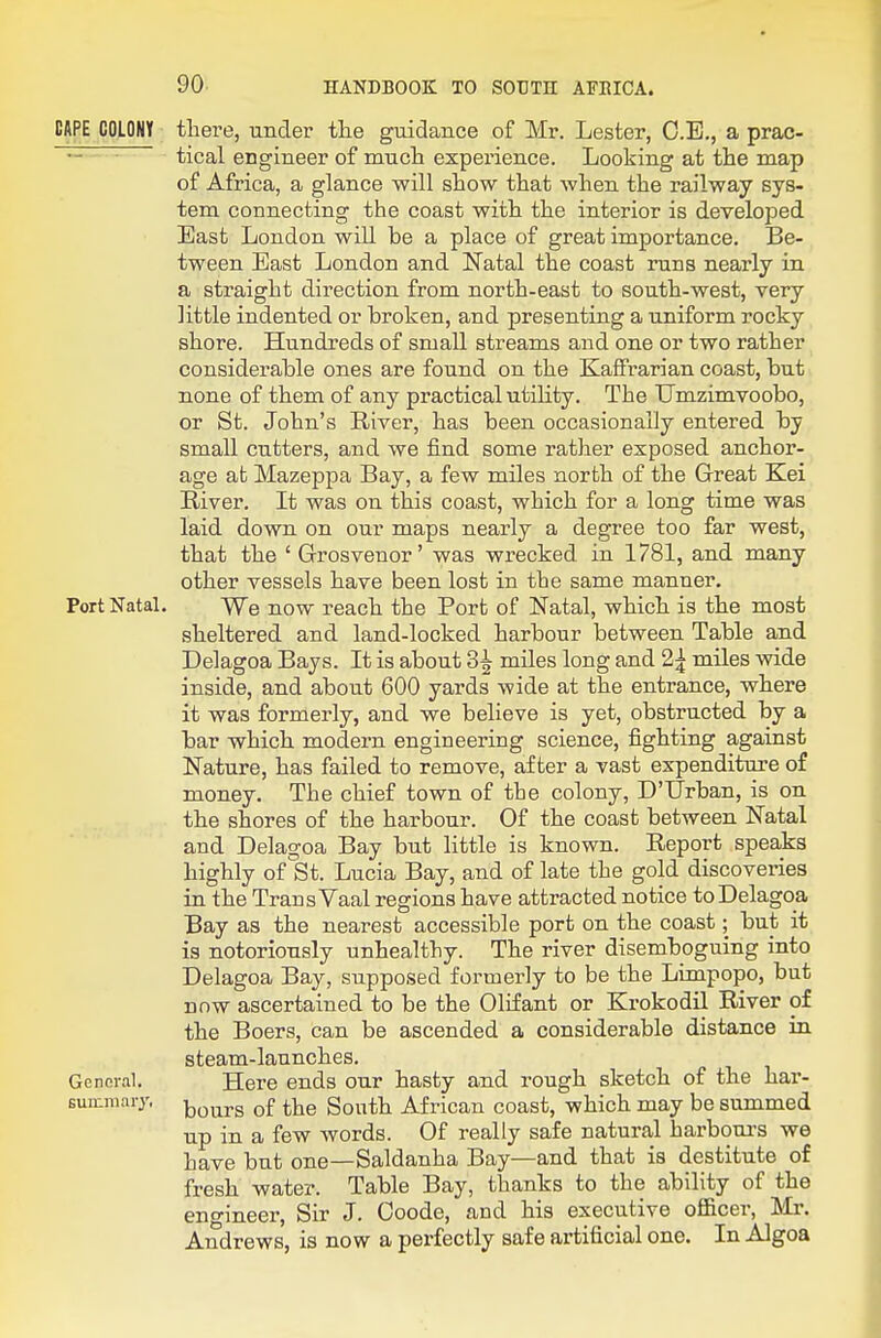 CAPE COLONY there, under tlie guidance of Mr. Lester, O.E., a prac- ~ ' tical engineer of mucli experience. Looking at the map of Africa, a glance will show that when the railway sys- tem connecting the coast with the interior is developed East London will be a place of great importance. Be- tween East London and Natal the coast runs nearly in a straight direction from north-east to south-west, very little indented or broken, and presenting a uniform rocky shore. Hundreds of small streams and one or two rather considerable ones are found on the KafFrarian coast, but none of them of any practical utility. The TTmzimvoobo, or St. John's River, has been occasionally entered by small cutters, and we find some rather exposed anchor- age at Mazeppa Bay, a few miles north of the Great Kei River. It was on this coast, which for a long time was laid down on our maps nearly a degree too far west, that the ' Grosvenor' was wrecked in 1781, and many other vessels have been lost in the same manner. Port Natal. VVe now reach the Port of Natal, which is the most sheltered and land-locked harbour between Table and Delagoa Bays. It is about 3^ miles long and 2^ miles wide inside, and about 600 yards wide at the entrance, where it was formerly, and we believe is yet, obstructed by a bar which modern engineering science, fighting against Nature, has failed to remove, after a vast expenditure of money. The chief town of the colony, D'Urban, is on the shores of the harbour. Of the coast between Natal and Delagoa Bay but little is known. Report speaks highly of St. Lucia Bay, and of late the gold discoveries in the Trans Vaal regions have attracted notice to Delagoa Bay as the nearest accessible port on the coast; but it is notoriously unhealthy. The river disemboguing into Delagoa Bay, supposed formerly to be the Limpopo, but now ascertained to be the Olifant or Krokodil River of the Boers, can be ascended a considerable distance in steam-launches. Gennral. Here ends our hasty and rough sketch of the har- sunimary, ]t)mjrs of the Sonth African coast, which may be summed up in a few words. Of really safe natural harbours we have but one—Saldanha Bay—and that is destitute of fresh water. Table Bay, thanks to the ability of the eno-ineer, Sir J. Coode, and his executive officer, Mr. Andrews, is now a perfectly safe artificial one. In Algoa