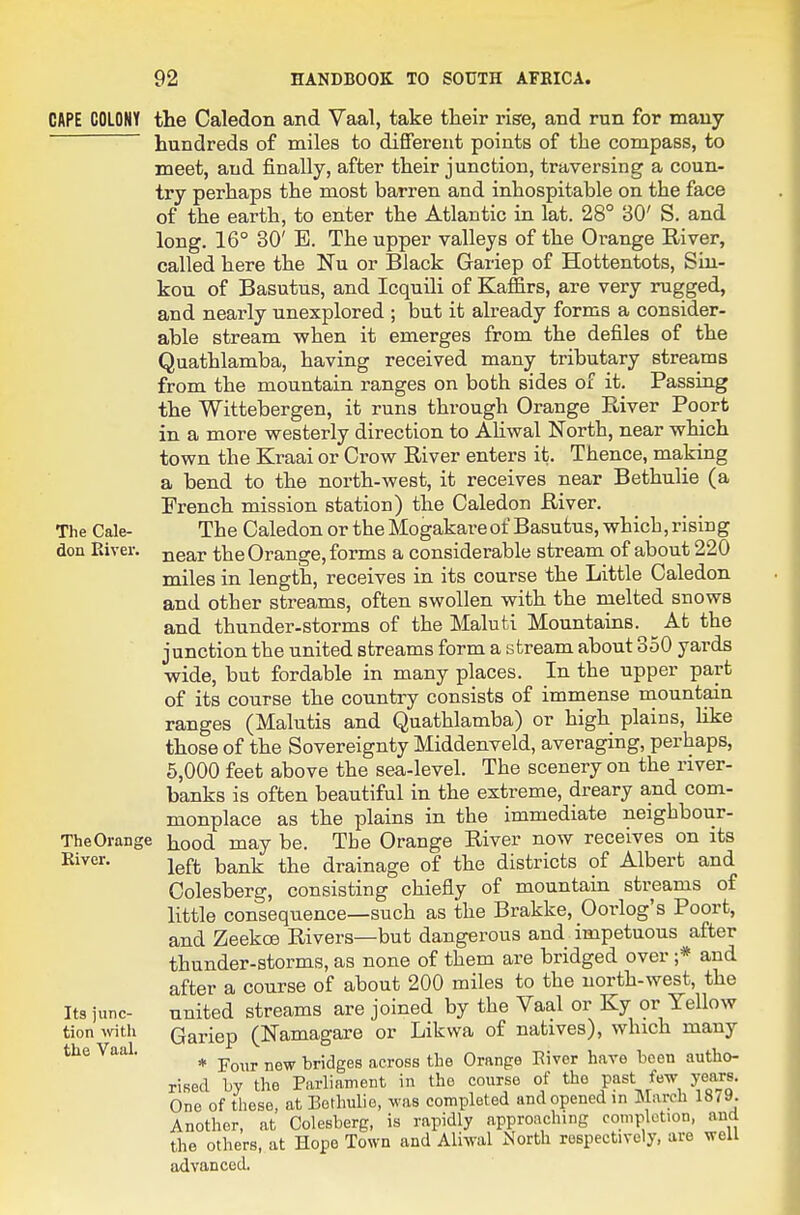 CftPE COLONY the Caledon and Vaal, take tlieir rise, and run for many hundreds of miles to dififerent points of the compass, to meet, and finally, after their junction, traversing a coun- try perhaps the most barren and inhospitable on the face of the earth, to enter the Atlantic in lat. 28° 30' S. and long. 16° 30' E. The upper valleys of the Orange River, called here the Nu or Black Gariep of Hottentots, Siu- kou of Basutus, and Icquili of Kaffirs, are very rugged, and nearly unexplored ; but it already forms a consider- able stream when it emerges from the defiles of the Quathlamba, having received many tributary streams from the mountain ranges on both sides of it. Passing the Wittebergen, it runs through Orange Eiver Poort in a more westerly direction to AHwal North, near which town the Kraai or Crow River enters it. Thence, making a bend to the north-west, it receives near Bethulie (a French mission station) the Caledon River. The Cale- The CaledonortheMogakareofBasutus,which,rising don Kiver. jjear the Orange, forms a considerable stream of about 220 miles in length, receives in its course the Little Caledon and other streams, often swollen with the melted snows and thunder-storms of the Maluti Mountains. ^ At the junction the united streams form a stream about 350 yards wide, but fordable in many places. In the upper part of its course the conntiy consists of immense mountain ranges (Malutis and Quathlamba) or high plains, like those of the Sovereignty Middenveld, averaging, perhaps, 5,000 feet above the sea-level. The scenery on the river- banks is often beautiful in the extreme, dreary and com- monplace as the plains in the immediate neighbour- TheOrange liood may be. The Orange River now receives on its left bank the drainage of the districts of Albert and Colesberg, consisting chiefly of mountain streams of little consequence—such as the Brakke, Oorlog's Poort, and Zeekoe Rivers—but dangerous and impetuous after thunder-storms, as none of them are bridged over ;* and after a course of about 200 miles to the north-west, the Its junc- united streams are joined by the Vaal or Ky or Yellow tion wtlx Gariep (Namagare or Likwa of natives), which many the Vaal. ^ ^^^^^ bridges across the Orange Eivcr have been autho- rised by the Parliament in the course of the past few years. One of these, at Bethulie, was completed and opened in March 1879. Another, at Colesberg, is rapidly approaching completion, aucl the others, at Hope Town and Aliwal ^'orth respectively, are well advanced.
