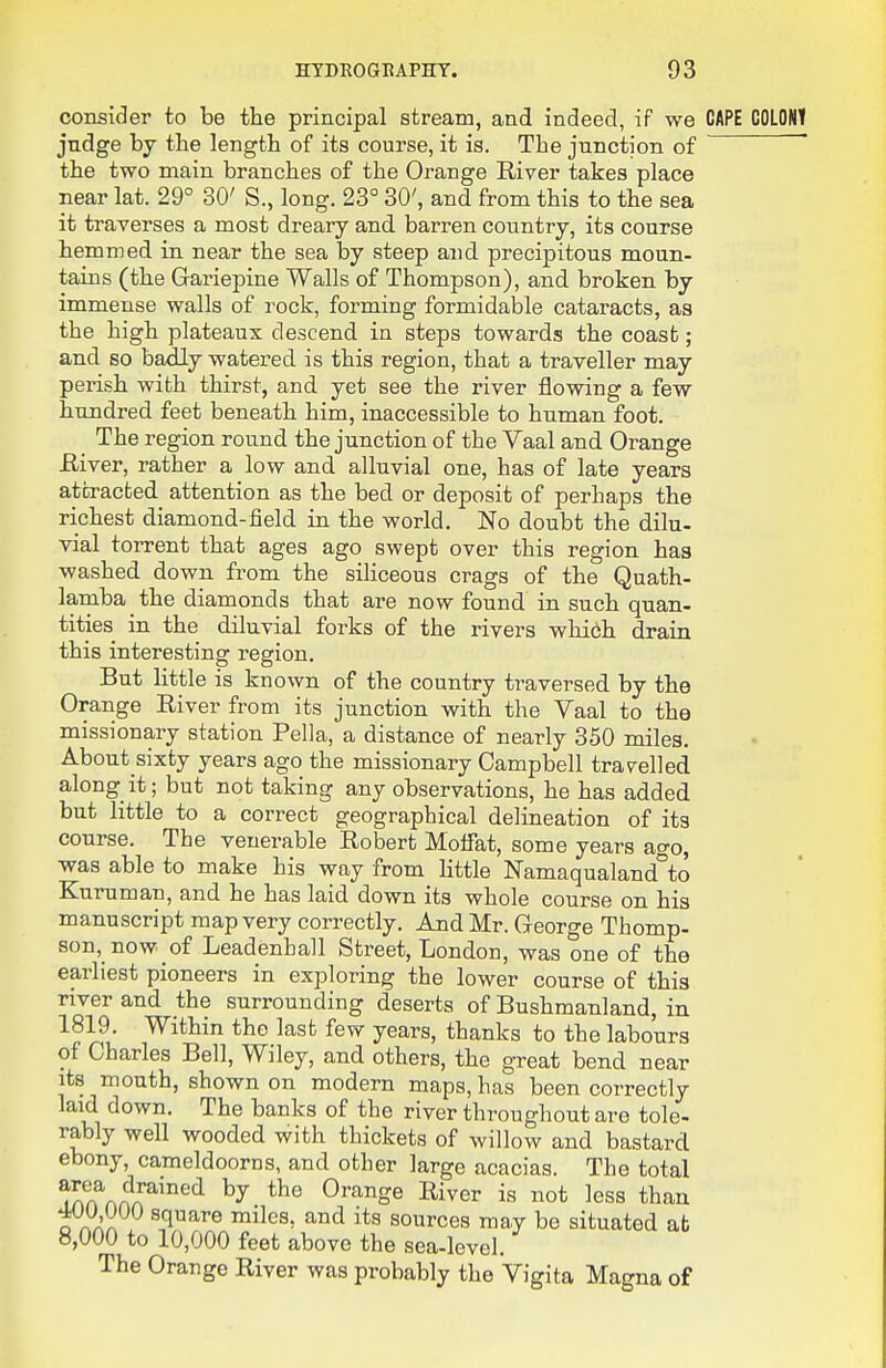 consider to be the principal stream, and indeed, if we CAPE judge by the length of its course, it is. The junction of the two main branches of the Orange River takes place near lat. 29° 30' S., long. 23° 30', and from this to the sea it traverses a most dreary and barren country, its course hemmed in near the sea by steep and precipitous moun- tains (the Gariepine Walls of Thompson), and broken by immense walls of rock, forming formidable cataracts, as the high plateaux descend in steps towards the coast; and so badly watered is this region, that a traveller may perish with thirst, and yet see the river flowing a few hundred feet beneath him, inaccessible to human foot. The region round the junction of the Vaal and Orange Eiver, rather a low and alluvial one, has of late years attracted attention as the bed or deposit of perhaps the richest diamond-field in the world. No doubt the dilu- vial torrent that ages ago swept over this region has washed down from the siliceous crags of the Quath- lamba the diamonds that are now found in such quan- tities in the diluvial forks of the rivers whibh drain this interesting region. But little is known of the country traversed by the Orange River from its junction with the Vaal to the missionary station Pella, a distance of nearly 350 miles. About sixty years ago the missionary Campbell travelled along it; but not taking any observations, he has added but little to a correct geographical delineation of its course. The venerable Robert Moifat, some years ago, was able to make his way from little Namaqualand°to Kuruman, and he has laid down its whole course on his manuscript map very correctly. And Mr. George Thomp- son, now of Leadenhall Street, London, was one of the earliest pioneers in exploring the lower course of this river and the surrounding deserts of Bushmanland, in 1819. Within the last few years, thanks to the labours of Charles Bell, Wiley, and others, the great bend near its mouth, shown on modern maps, has been correctly laid down. The banks of the river throughout are tole- rably well wooded with thickets of willow and bastard ebony, cameldoorns, and other large acacias. The total m!fAAA^'°''^ Orange River is not less than 4UU 000 square miles, and its sources may be situated at 8,000 to 10,000 feet above the sea-level. The Orange River was probably the Vigita Magna of