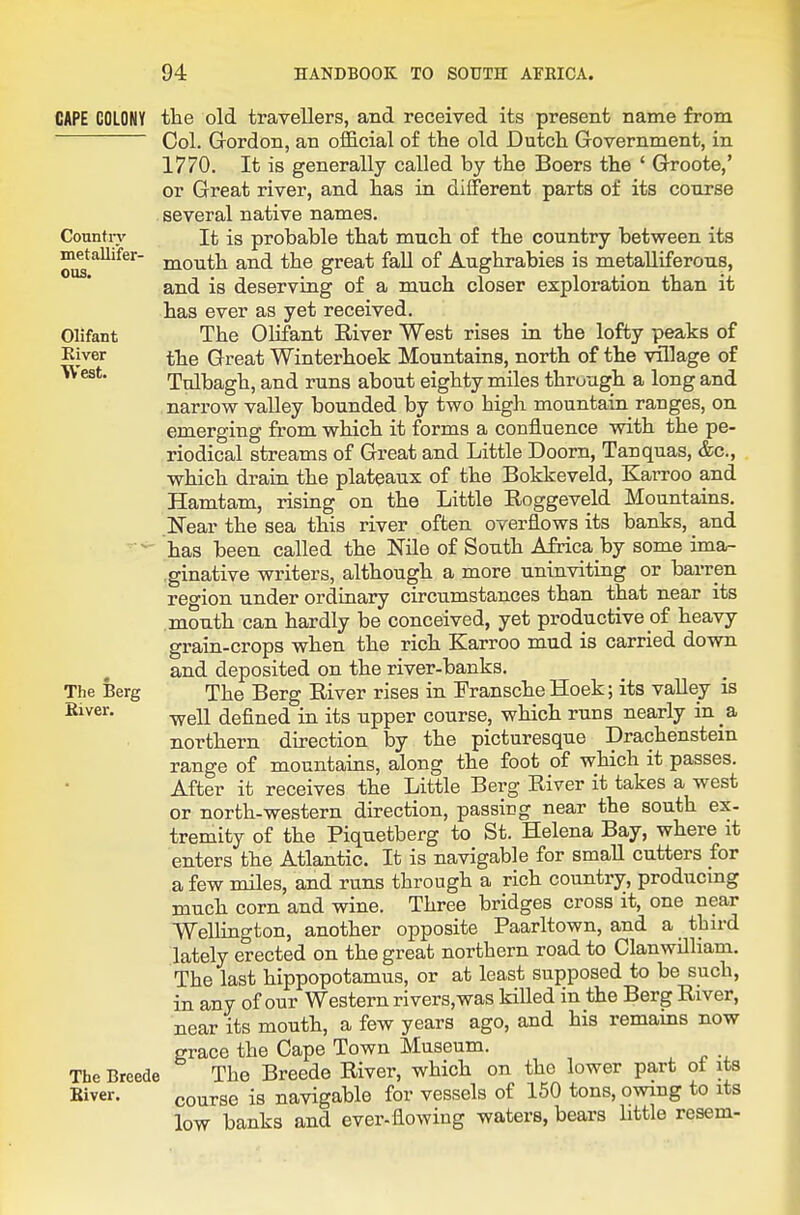 GAPE COLONY Country metallifer- ous. Olifant Kiver West. The Berg Kiver. The Breede Biver. the old travellers, and received its present name from Col. Gordon, an official of the old Dutch Government, in 1770. It is generally called by the Boers the ' Groote,' or Great river, and has in different parts of its course several native names. It is probable that much of the country between its mouth and the great fall of Aughrabies is metalliferous, and is deserving of a much closer exploration than it has ever as yet received. The Olifant River West rises in the lofty peaks of the Great Winterhoek Mountains, north of the village of Tnlbagh, and runs about eighty miles thruugh a long and narrow valley bounded by two high mountain ranges, on emerging from which it forms a confluence with the pe- riodical streams of Great and Little Doom, Tanquas, &c., which drain the plateaux of the Bokkeveld, Karroo and Hamtam, rising on the Little Roggeveld Mountains. Near the sea this river often overflows its banks, and has been called the Nile of South Africa by some ima- .ginative writers, although a more uninviting or barren region under ordinary circumstances than that near its month can hardly be conceived, yet productive of heavy grain-crops when the rich Karroo mud is carried down and deposited on the river-banks. The Berg River rises in Fransche Hoek; its valley is well defined in its upper course, which runs nearly in _a northern direction by the picturesque Drachenstein range of mountains, along the foot of which it passes. After it receives the Little Berg River it takes a west or north-western direction, passing near the south ex- tremity of the Piquetberg to St. Helena Bay, where it enters the Atlantic. It is navigable for smaU cutters for a few miles, and runs through a rich country, producing much corn and wine. Three bridges cross it, one near Wellington, another opposite Paarltown, and a third lately erected on the great northern road to ClanwUliam. The last hippopotamus, or at least supposed to be such, in any of our Western rivers,was killed in the Berg River, near its mouth, a few years ago, and his remains now grace the Cape Town Museum. The Breede River, which on the lower part ot its course is navigable for vessels of 150 tons, owing to its low banks and ever-flowing waters, bears little resem-