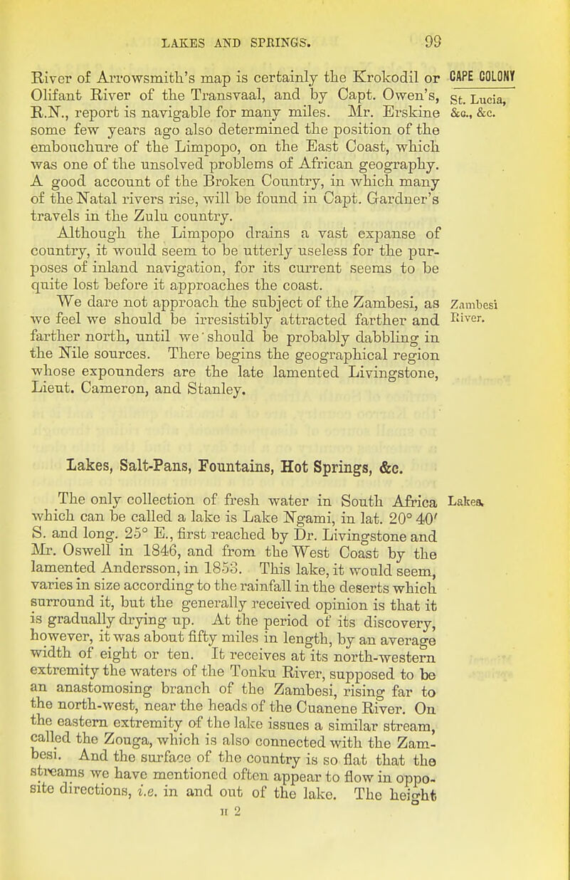 River of Arrowsmitli's map is certainly the Erokodil or CAPE COLONY Olifant River of the Transvaal, and by Capt. Owen's, gt_ Lucia, R.N., report is navigable for many miles. Mr. Erskine &&, &c. some few years ago also determined the position of the embouchure of the Limpoj)0, on the East Coast, which was one of the unsolved problems of African geography, A good account of the Broken Country, in which many of the Natal rivers rise, will be found in Capt. Gardner's travels in the Zulu country. Although the Limpopo drains a vast exiDanse of country, it would seem to be utterly useless for the pur- poses of inland navigation, for its current seems to be quite lost before it approaches the coast. We dare not approach the subject of the Zambesi, as Zambesi we feel we should be irresistibly attracted farther and E'ver. farther north, until we' should be probably dabbling in the Nile sources. There begins the geographical region whose expounders are the late lamented Livingstone, Lieut. Cameron, and Stanley. lakes, Salt-Pans, Fountains, Hot Springs, &c. The only collection of fresh water in South Africa Lake* which can be called a lake is Lake Ngami, in lat. 20° 40' S. and long. 25° E., first reached by Dr. Livingstone and Mr. Oswell in 1846, and from the West Coast by the lamented Andersson, in 1853. This lake, it would seem, varies in size according to the rainfall in the deserts which surround it, but the generally received opinion is that it is gradually drying up. At the period of its discovery, however, it was about fifty miles in length, by an average width of eight or ten. It receives at its north-western extremity the waters of the Tonku River, supposed to be an anastomosing branch of the Zambesi, rising far to the north-west, near the heads of the Cuanene River. On the eastern extremity of the lake issues a similar stream, called the Zouga, which is also connected with the Zam- besi. And the surface of the country is so flat that the sti^eams we have mentioned often appear to flow in oppo- site directions, i.e. in and out of the lake. The height H 2