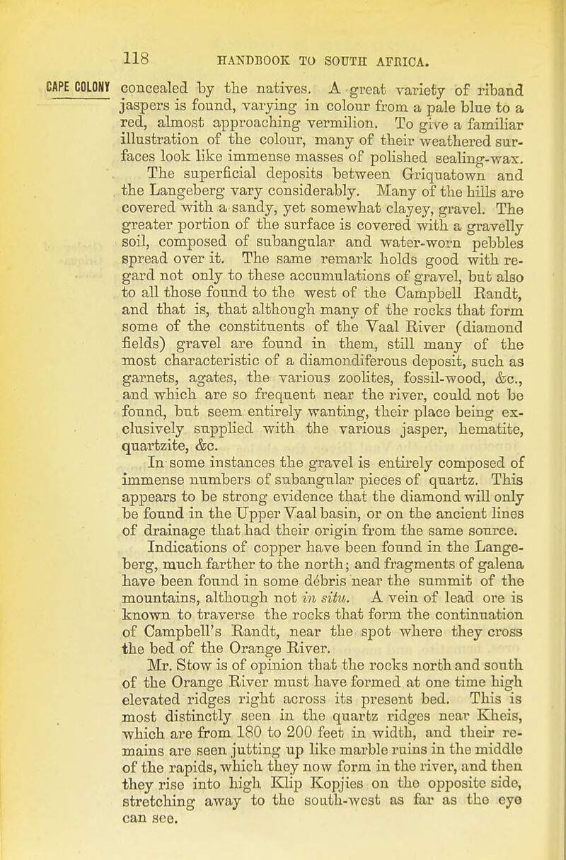 CAPE COLONY concealed by the natives. A great variety of riband jaspers is found, varying in colour from a pale blue to a red, almost approacbing vermilion. To give a familiar illustration of tbe colour, many of tbeir weathered sur- faces look like immense masses of polished sealing-wax. The superficial deposits between Griquatown and the Langeberg vary considerably. Many of the hills are covered with a sandy, yet somewhat clayey, gravel. The greater portion of the surface is covered with a gravelly soil, composed of subangular and water-worn pebbles spread over it. The same remark holds good with re- gard not only to these accumulations of gravel, but also to all those found to the west of the Campbell Randt, and that is, that although many of the rocks that form some of the constituents of the Vaal River (diamond fields) gravel are found in them, still many of the most characteristic of a diamondiferoixs deposit, such as garnets, agates, the various zeolites, fossil-wood, &c., and which are so frequent near the river, could not be found, but seem entirely wanting, their place being ex- clusively supphed with the various jasper, hematite, quartzite, &c. In some instances the gravel is entirely composed of immense numbers of subangular pieces of quartz. This appears to be strong evidence that the diamond will only be found in the Upper Vaal basin, or on the ancient lines of drainage that had their origin fi-om the same source. Indications of copper have been found in the Lange- berg, much farther to the north; and fragments of galena have been found in some debris near the summit of the mountains, although not in situ. A vein of lead ore is known to traverse the rocks that form the continuation of Campbell's Randt, near the spot where they cross the bed of the Orange River. Mr. Stow is of opinion that the rocks north and south of the Orange River must have formed at one time high elevated ridges right across its present bed. This is most distinctly seen in the quartz ridges near Kheis, which are from 180 to 200 feet in width, and their re- mains are seen jutting up like marble ruins in the middle of the rapids, which they now form in the river, and then they rise into high KlijJ Kopjies on the opposite side, stretching away to the south-west as far as the eye can see.