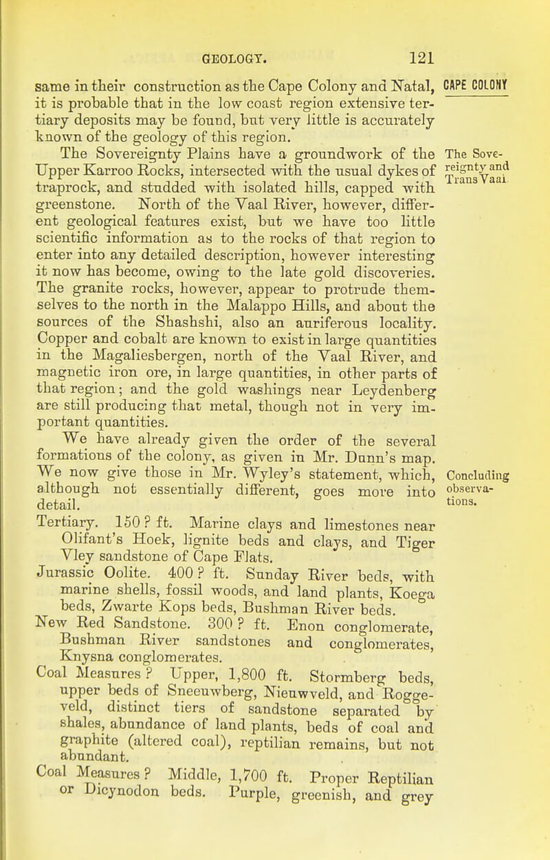 same in their construction as the Cape Colony and ITatal, CAPE CDLOHY it is probable that in the low coast region extensive ter- tiary deposits may be found, but very little is accurately known of the geology of this region. The Sovereignty Plains have a groundwork of the The Sove- Upper Karroo Rocks, intersected with the usual dykes of ^^Ifngya^f traprock, and studded with isolated hills, capped with greenstone. North of the Vaal River, however, differ- ent geological features exist, but we have too Httle scientific information as to the rocks of that region to enter into any detailed description, however interesting it now has become, owing to the late gold discoveries. The granite rocks, however, appear to protrude them- selves to the north in the Malappo Hills, and about the sources of the Shashshi, also an auriferous locality. Copper and cobalt are known to exist in large quantities in the Magaliesbergen, north of the Vaal River, and magnetic iron ore, in large quantities, in other parts of that region; and the gold washings near Leydenberg are still producing that metal, though not in very im- portant quantities. We have already given the order of the several formations of the colony, as given in Mr. Dunn's map. We now give those in Mr. Wyley's statement, which, Concluding although not essentially different, goes more into observa- detail. tio^- Tertiary. 150 ? ft. Marine clays and limestones near Olifant's Hoek, lignite beds and clays, and Tiger Vley sandstone of Cape PJats. Jurassic Oolite. 400? ft. Sunday River beds, with marine shells, fossil woods, and land plants, Koega beds, Zwarte Kops beds, Bushman River beds. New Red Sandstone. 300 ? ft. Enon conglomerate, Bushman River sandstones and conglomerates', Knysna conglomerates. Coal Measures ? Upper, 1,800 ft. Stormberg beds, upper beds of Sneeuwberg, Nienwveld, and Rogge- veld, distinct tiers of sandstone separated by shales, abundance of land plants, beds of coal and graphite (altered coal), reptilian remains, but not abundant. Coal Measures ? Middle, 1,700 ft. Proper Reptilian or Dicynodon beds. Purple, greenish, and grey