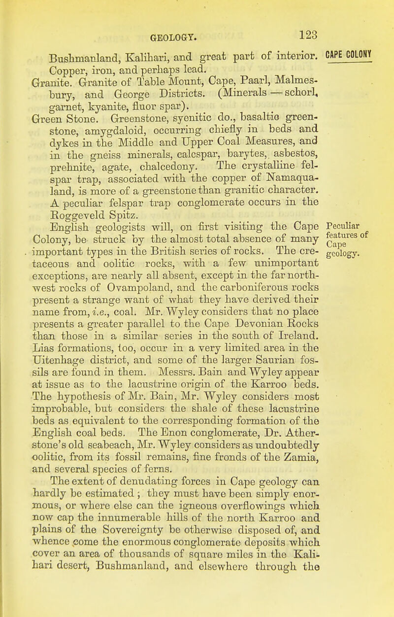 Bushmanland, Kalihari, and great part of interior. CAPE COLONY Copper, iron, and perliaps lead. Granite. Granite of Table Mount, Cape, Paarl, Malmes- bury, and George Districts. (Minerals — sctorl, garnet, kyanite, fluor spar). Green Stone. Greenstone, syenitic do., basaltio green- stone, amygdaloid, occurring chiefly in beds and dykes in the Middle and Upper Coal Measures, and in the gneiss minerals, calcspar, barytes,. asbestos, prehnite, agate, chalcedony. The crystalline fel- spar trap, associated with the copper of I^amaqua- land, is more of a greenstone than granitic character. A peculiar felspar trap conglomerate occurs in the Eoggeveld Spitz. English geologists will, on first visiting the Cape Peculiar Colony, be struck by the almost total absence of many q^^'^^ ' ■ important types in the British series of rocks. The ere- geology, taceous and oolitic rocks, with a few unimportant exceptions, are nearly all absent, except in the far north- west rocks of Ovampoland, and the carboniferous rocks present a strange want of what they have derived their name from, i.e., coal. Mr. Wyley considers that no place presents a greater parallel to the Cape Devonian B,ocks than those in a similar series in the south of Ireland. Lias formations, too, occur in a very limited area in the Uitenhage district, and some of the larger Saurian fos- sils are found in them. Messrs. Bain and Wyley appear at issue as to the lacustrine origin of the Karroo beds. The hypothesis of Mi\ Bain, Mr. Wyley considers most improbable, but considers the shale of these lacustrine beds as equivalent to the corresponding formation of the English coal beds. The Bnon conglomerate. Dr. Ather- stone's old seabeach, Mr. Wyley considers as undoubtedly oolitic, from its fossil remains, fine fronds of the Zamia, and several species of ferns. The extent of denudating forces in Cape geology can hardly be estimated ; they must have been simply enor- mous, or where else can the igneous overfiowings which now cap the innumerable hills of the north Karroo and plains of the Sovereignty be otherwise disposed of, and whence come the enormous conglomerate deposits which cover an area of thousands of square miles in the Kali- hari desert, Bushmanland, and elsewhere through the