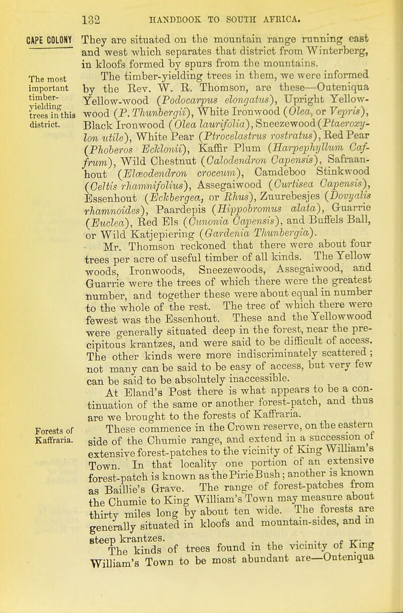 The most important timber- j'ielding trees in this district. CAPE COLONY They are situated ou the mountain range running east and west which separates that district from Winterberg, in kloofs formed by spurs from the mountains. The timber-yielding trees in them, we were informed by the Rev. W. R. Thomson, are these—Outeniqua Yellow-wood (Podocarpus elongatus), Upright Yellow- wood (P. Thunbergii), White Ironwood {Olea., or Vepris), Black Ironwood (Olea laurifolia),Sueezewoodi(Ptaeroxy- lon uiile), White Pear (Ptrocelustrus rostratus), Red Pear (Phoberos 'Eclclonii), Kaffir Plum {Earpeiohyllum Oaf- frum), Wild Chestnut (Galoclendron Oapensis), Safraan- hoTit {Elceodendron croceum), Camdeboo Stinkwood (Oeltis rhamntfalius), Assegaiwood (Curtisea Oapensis), Essenhout {Echbergea, or Rhus), Zuurebesjes (Dovyalis rhamnoides), Paardepis (Hippohrovius alata), G-uarrie (Midea), Red Els (Cunonia Oapensis), and Buffels Ball, or Wild Katjepiering {Gardenia Thunhergia). Mr. Thomson reckoned that there were about four trees per acre of useful timber of all kinds. The Yellow woods, Ironwoods, Sneezewoods, Assegaiwood, and Guarrie were the trees of which there were the greatest Bumber, and together these were about equal in number to the whole of the rest. The tree of which there were fewest was the Essenhout. These and the Yellowwood were generally situated deep in the forest, near the pre- cipitous krantzes, and were said to be difficult of access. The other kinds were more indiscriminately scattered ; not many can be said to be easy of access, but very few can be said to be absolutely inaccessible. At Bland's Post there is what appears to be a con- tinuation of the same or another forest-patch, and thus are we brought to the forests of Kaffraria. These commence in the Crown reserve, on the eastern side of the Ohumie range, and extend in a succession of extensive forest-patches to the vicinity of King William s Town In that locality one portion of an extensive forest-patch is known as the Pirie Bush; another is known as Baillie's Grave. The range of forest-patches from tbe Chumie to King William's Town may measure about thirty miles long by about ten wide. The forests are generally situated in kloofs and mountain-sides, and m ^*^^^Th^^ kinds' of trees found in the vicinity of King William's Town to be most abundant are—OutenKjua Forests of Kaffraria.