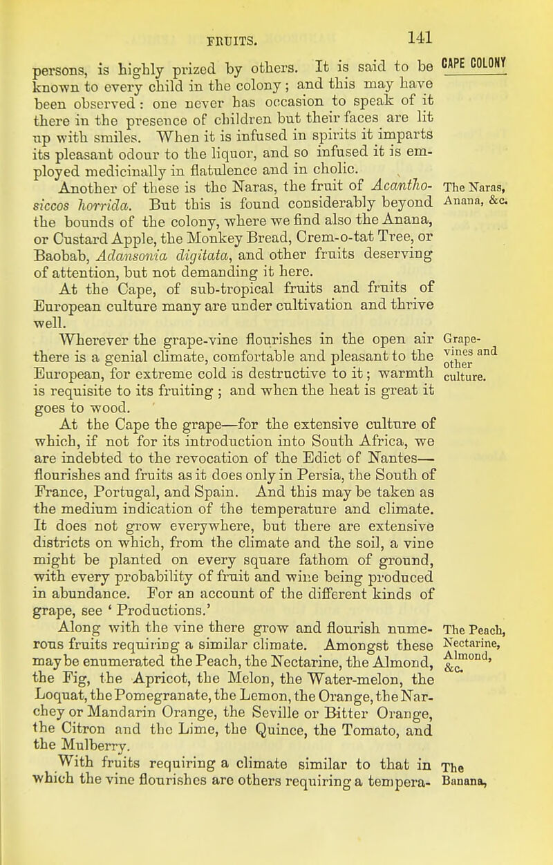 persons, is highly prized by others. It is said to be CAPE COLONY known to every child in the colony ; and this may have been observed: one never has occasion to speak of it there in the presence of children but their faces are lit np with smiles. When it is infused in spirits it imparts its pleasant odour to the liquor, and so infused it is em- ployed medicinally in flatulence and in cholic. Another of these is the Naras, the fruit of Acantho- The Naras, siccos horrida. But this is found considerably beyond Anana, &c. the bounds of the colony, where we find also the Anana, or Custard Apple, the Monkey Bread, Crem-o-tat Tree, or Baobab, Adansonia digitata, and other fruits deserving of attention, but not demanding it here. At the Cape, of sub-tropical fruits and fruits of European culture many are under cultivation and thrive well. Wherever the grape-vine flourishes in the open air Grape- there is a genial chmate, comfortable and pleasant to the '^^^ European, for extreme cold is destructive to it; warmth culture, is requisite to its fruiting ; and when the heat is great it goes to wood. At the Cape the grape—for the extensive culture of which, if not for its introduction into South Africa, we are indebted to the revocation of the Edict of Nantes— flourishes and fruits as it does only in Persia, the South of France, Portugal, and Spain. And this may be taken as the medium indication of the temperature and climate. It does not grow everywhere, but there are extensive districts on which, from the climate and the soil, a vine might be planted on every square fathom of ground, with every probability of fruit and wine being produced in abundance. For an account of the different kinds of grape, see ' Productions.' Along with the vine there grow and flourish nume- The Peach, rous fruits requiring a similar climate. Amongst these Nectarine, maybe enumerated the Peach, the Nectarine, the Almond, the Fig, the Apricot, the Melon, the Water-melon, the Loquat, the Pomegranate, the Lemon, the Orange, the Nar- chey or Mandarin Orange, the Seville or Bitter Orange, the Citron and the Lime, the Quince, the Tomato, and the Mulberry. With fruits requiring a climate similar to that in The which the vine flourishes are others requiring a tempera- Banana,