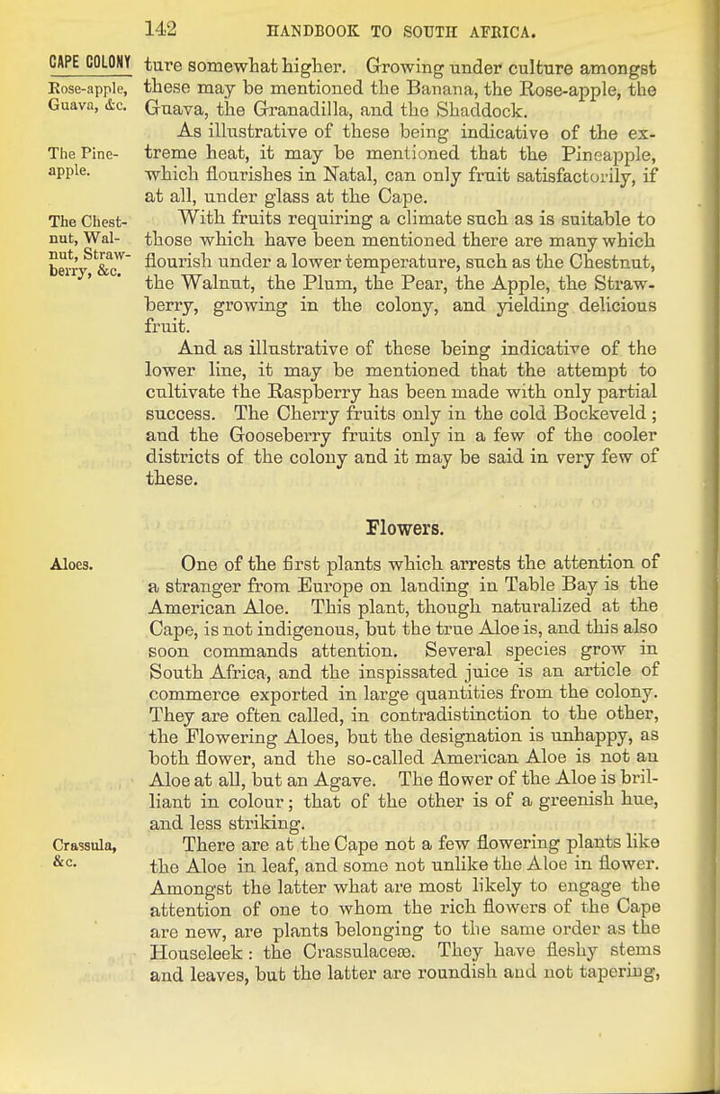 CAPE COLONY tare somewhat higher. Growing under culture amongst Eose-apple, these may be mentioned the Banana, the Rose-apple, the Guava, &c. Guava, the Granadilla, and the Shaddock. As illustrative of these being indicative of the ex- The Pine- treme heat, it may be mentioned that the Pineapple, apple. -which flourishes in Natal, can only fruit satisfactorily, if at all, under glass at the Cape. The Chest- With fruits requiring a climate such as is suitable to nut, Wal- those which have been mentioned there are many which berr-^'&cT flourish under a lower temperature, such as the Chestnut, the Walnut, the Plum, the Pear, the Apple, the Straw- berry, growing in the colony, and yielding delicious fruit. And as illustrative of these being indicative of the lower line, it may be mentioned that the attempt to cultivate the Raspberry has been made with only partial success. The Cherry fruits only in the cold Bockeveld ; and the Gooseberry fruits only in a few of the cooler districts of the colony and it may be said in very few of these. Flowers. Aloes. One of the first plants which arrests the attention of a stranger from Europe on landing in Table Bay is the American Aloe. This plant, though naturalized at the Cape, is not indigenous, but the true Aloe is, and this also soon commands attention. Several species grow in South Africa, and the inspissated juice is an article of commerce exported in large quantities from the colony. They are often called, in contradistinction to the other, the Flowering Aloes, but the designation is unhappy, as both flower, and the so-called American Aloe is not an Aloe at all, but an Agave. The flower of the Aloe is bril- liant in colour; that of the other is of a greenish hue, and less striking. Crassula, There are at the Cape not a few flowering plants like the Aloe in leaf, and some not unlike the Aloe in flower. Amongst the latter what are most hkely to engage the attention of one to whom the rich flowers of the Cape are new, are plants belonging to the same order as the Houseleek : the Crassulaceee. They have fleshy stems and leaves, but the latter are roundish and not tapering.