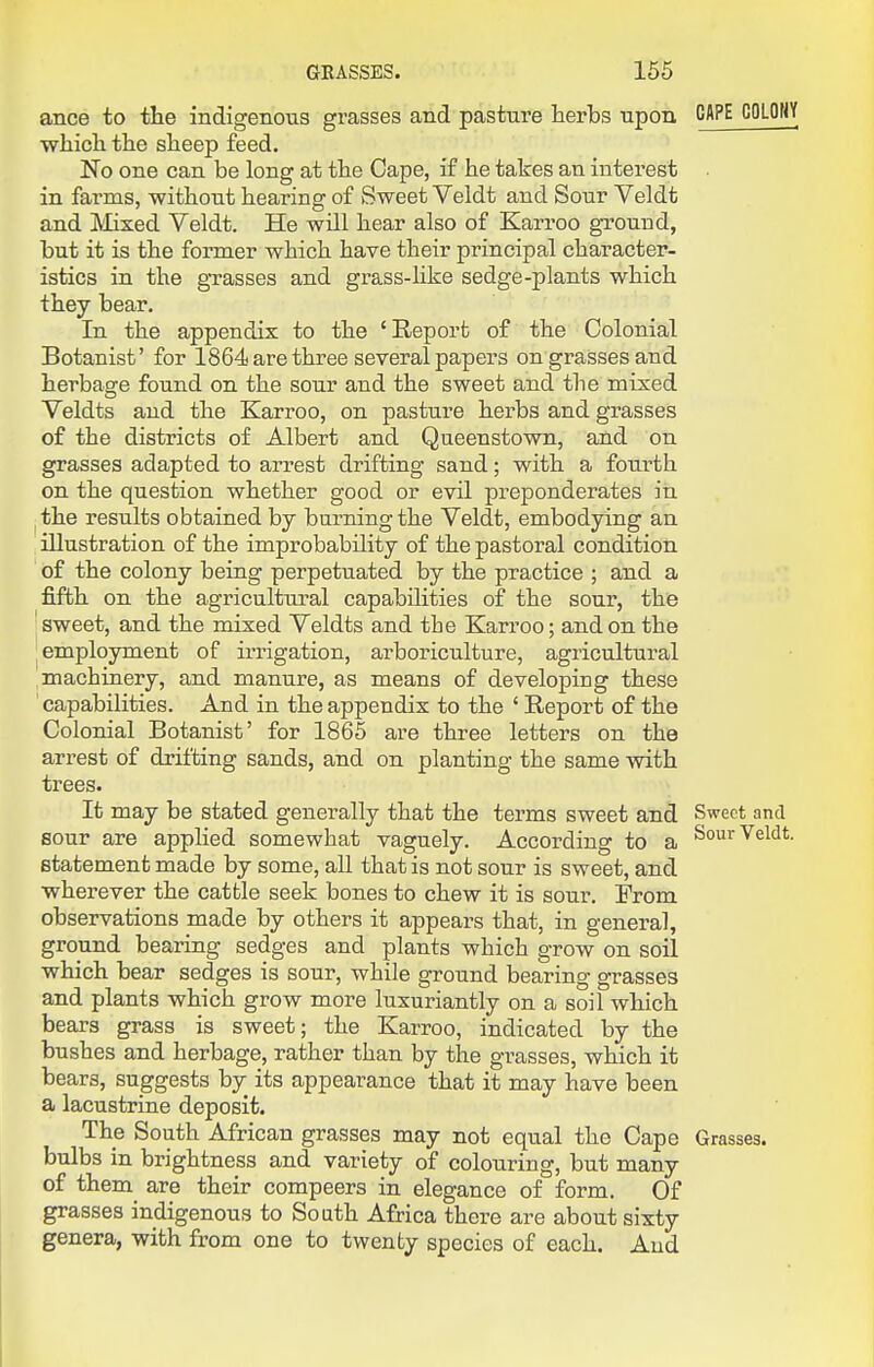 ance to the indigenous grasses and pasture herbs upon GAPE COLOHY which the sheep feed. No one can be long at the Cape, if he takes an interest in farms, without hearing of Sweet Veldt and Sour Veldt and Mixed Veldt. He will hear also of Karroo ground, but it is the former which have their principal character- istics in the grasses and grass-like sedge-plants which they bear. In the appendix to the 'Report of the Colonial Botanist' for 1864 are three several papers on grasses and herbage found on the sour and the sweet and the mixed Veldts and the Karroo, on pasture herbs and grasses of the districts of Albert and Queenstown, and on grasses adapted to arrest drifting sand; with a fourth on the question whether good or evil preponderates in. the results obtained by burning the Veldt, embodying an illustration of the improbability of the pastoi^al condition of the colony being perpetuated by the practice ; and a fifth on the agricultural capabilities of the sour, the sweet, and the mixed Veldts and the Karroo; and on the employment of irrigation, arboriculture, agricultural machinery, and manure, as means of developing these capabilities. And in the appendix to the ' Report of the Colonial Botanist' for 1865 are three letters on the arrest of drifting sands, and on planting the same with trees. It may be stated generally that the terms sweet and Sweet and sour are applied somewhat vaguely. According to a Sour Veldt, statement made by some, all that is not sour is sweet, and wherever the catble seek bones to chew it is sour. From observations made by others it appears that, in general, ground bearing sedges and plants which grow on soil which bear sedges is sour, while ground bearing grasses and plants which grow more luxuriantly on a soil which bears grass is sweet; the Karroo, indicated by the bushes and herbage, rather than by the grasses, which it bears, suggests by its appearance that it may have been a lacustrine deposit. The South African grasses may not equal the Cape Grasses, bulbs in brightness and variety of colouring, but many of them are their compeers in elegance of form. Of grasses indigenous to South Africa there are about sixty genera, with from one to twenty species of each. And