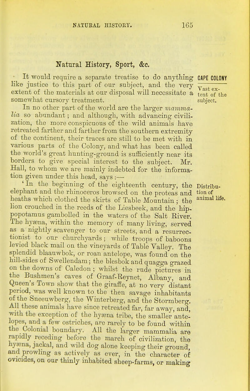 Natural History, Sport, &c. • It -would require a separate treatise to do anytHng CAPE COLONY like justice to tliis part of our subject, and the very — extent of the materials at our disposal will necessitate a tent of the somewliat cursory treatment. subject. In no other part of the world are the larger mamma- lia so abundant; and although, with advancing civili- zation, the more conspicuous of the wild animals have retreated farther and farther from the southern extremity of the continent, their traces are still to be met with in various parts of the Colony, and what has been called the world's great hunting-ground is sufficiently near its borders to give special interest to the subject. Mr. Hall, to whom we are mainly indebted for the informa- tion given under this head, says :— ' In the beginning of the eighteenth century, the Distribu- elephant and the rhinoceros browsed on the proteas and tion of heaths wHch clothed the skirts of Table Mountain ; the ^^^^^ lion crouched in the reeds of the Liesbeek, and the hip. popotamus gambolled in the waters of the Salt River. The hypna, within the memory of many living, served as a, nightly scavenger to our streets, and a resurrec- tionist to our churchyards ; while troops of baboons levied black mail on the vineyards of Table Valley. The splendid blaauwbok, or roan antelope, was found on the hill-sides of Swellendam; the blesbok and quagga grazed on the downs of Caledon ; whilst the rude pictures in the Bushmen's caves of Graaf-Reynet, Albany, and Queen's Town show that the giraffe, at no very distant period, was well known to the then savage inhabitants of the Sneeuwberg, the Winterberg, and the Stormberg. All these animals have since retreated far, far away, and, with the exception of the hytena tribe, the smaller ante- lopes, and a few ostriches, are rarely to be found within the Colonial boundary. All the larger mammalia are rapidly receding before the march of civilization, the hysena, jackal, and wild dog alone keeping their ground, and prowling as actively as ever, in the character of ovicides, on our thinly inhabited sheep-farms, or making