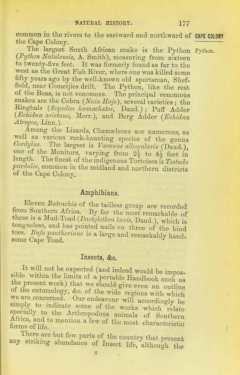 common in the rivers to the eastward and nortliward of GAPE COLONY the Cape Colony. — The largest South African snake is the Python Pythoc. (PytJion Natalensis, A. Smith), measuring from sixteen to twenty-five feet. It was formerly found as far to the west as the Great Fish River, where one was killed some fifty years ago by the well-known old sportsman, Shef- field, near Cometjies drift. The Python, like the rest of the Boas, is not venomous. The principal venomous snakes are the Cobra {Naia Saje), several varieties ; the Ringhals (Sepedon licemachates, Dand.) ; Pufi Adder {Echidna arietaus, Merr.), and Berg Adder (Echidna Atropos, Linn.). Among the Lizards, Chamasleons are numerous, as well as various rock-haunting species of the genns Gordijlus. The largest is Varanus alhogidaris (Dand.) one of the Monitors, varying from 2^ to 4i feet in length. The finest of the indigenous Tortoises is Teshido pardaks, common m the midland and northern districts of the Cape Colony. Amphibians. MeYen Batrachia of the tailless group are recorded from Southern Africa. By far the most remarkable of these IS a Mud-Toad (Dactylethra IcBvis, Daud ) which is tongueless, and has pointed nails oq three of'the hind toes. Bufo panthermus is a large and remarkably hand- some Cape Toad. ^ Insects, &c. It will not be expected (and indeed would be imnos sible withan the limits of a portable Handbook such as the present work) that we should give even an outline of the entomology, &c. of the wide regions with which we are concerned. Our endeavour will accordiuglv be simply to indicate some of the works which relate specially to the Arthropodous animals of Southern ft^r'of We ' characteristic There are but few parts of the country that present any striking abundance of Insect life, although the N
