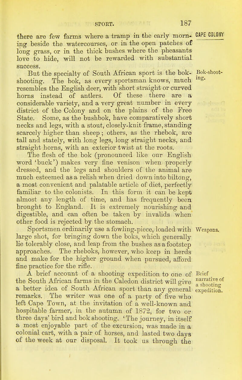 CAPE COLONY Bok-shoot- ing. there are few farms wliere a tramp in the early morn- ing beside the watercourses, or in the open patches of long grass, or in the thick bushes where the pheasants love to hide, will not be rewarded with substantial success. But the specialty of South African sport is the bok- shooting. The bok, as every sportsman knows, much resembles the Enghsh deer, with short sti*aight or curved horns instead of antlers. Of these there are a considerable variety, and a very great number in every district of the Colony and on the plains of the Free State. Some, as the bushbok, have comparatively short necks and legs, with a stout, closely-knit frame, standing scarcely higher than sheep ; others, as the rhebok, are tall and stately, with long legs, long straight necks, and straight horns, with an exterior twist at the roots. The flesh of the bok (pronounced like our English word 'buck') makes very fine venison when properly dressed, and the legs and shoulders of the animal are much esteemed as a relish when dried down into biltong, a most convenient and palatable article of diet, perfectly familiar to the colonists. In this form it can be kept almost any length of time, and has frequently been brought to England. It is extremely nourishing and digestible, and can often be taken by invalids when other food is rejected by the stomach. Sportsmen ordinarily use a fowling-piece, loaded with Weapons, large shot, for bringing down the boks, which generally lie tolerably close, and leap from the bushes as a footstep approaches. The rheboks, however, who keep in herds and make for the higher ground when pursued, afford fine practice for the rifle. A brief account of a shooting expedition to one of the South African farms in the Caledon district will give a better idea of South African sport than any general remarks. The writer was one of a party of five who left Cape Town, at the invitation of a well-known and hospitable farmer, in the autumn of 1872, for two or three days' bird and bok shooting. ' The journey, in itself a most enjoyable part of the excursion, was made in a colonial cart, with a pair of horses, and lasted two days of the week at our disposal. It took us through the Brief narrative of a shooting expedition.