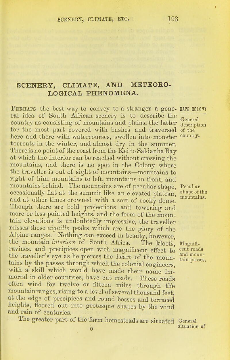 SCENERY, CLIMATE, AND METEORO- LOGICAL PHENOMENA. Perhaps the best way to convey to a stranger a gene- ral idea of South African scenery is to describe the country as consisting of mountains and plains, the latter for the most part covered with bushes and traversed here and there v^rith watercourses, swollen into monster torrents in the winter, and almost dry in the summer. There is no point of the coast from the Kei to SaldanhaBay at which the interior can be reached without crossing the mountains, and there is no spot in the Colony where the traveller is out of sight of mountains—mountains to right of him, mountains to left, mountains in front, and mountains behind. The mountains are of peculiar shape, occasionally flat at the summit like an elevated plateau, and at other times crowned with a sort of rocky dome. Though there are bold projections and towering and more or less pointed heights, and the form of the moun- tain elevations is undoubtedly impressive, the traveller misses those aiguille peaks which are the glory of the Alpine ranges. Nothing can exceed in beauty, however, the mountain interiors of South Africa. The kloofs ravines, and precipices open with magnificent effect to the traveller's eye as he pierces the heart of the moun- tains by the passes through which the colonial engineers, Avith a skill which would have made their name im- mortal in older countries, have cut roads. These roafls often wind for twelve or fifteen miles through tiie mountain ranges, rising to a level of several thousand feet, at the edge of precipices and round bosses and terraced heights, floored out into grotesque shapes by the wind and rain of centuries. The greater part of the farm homesteads arc situated CAPE GOLO'iY General description of the country. Peculiar shape of the mountains. Magnifi- cent roads and moun- tain passes. General situation of
