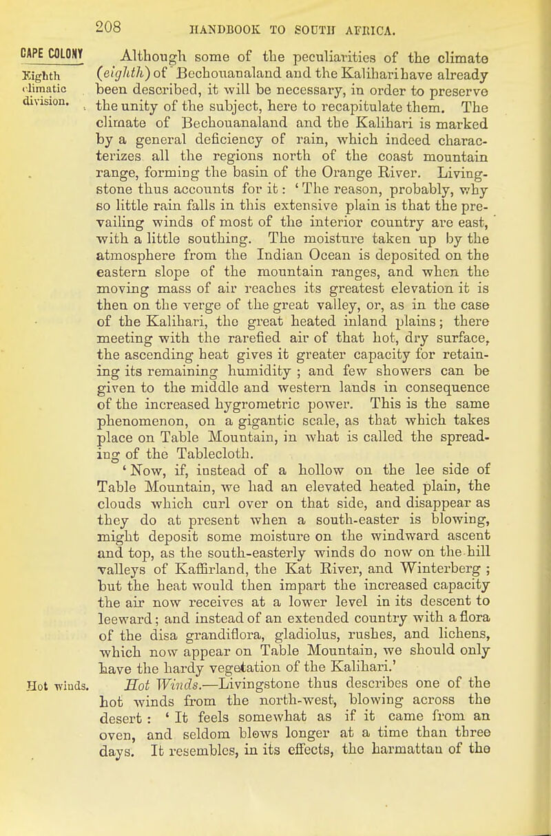CAPE COLONY Although some of the peculiarities of the climate Eighth (etgJdh) of BechouaDaland and the Kaliharihave already climatic been described, it will be necessary, in order to preserve division. ^-^Q unity of the subject, here to recapitulate them. The climate of Bechouanaland and the Kalihari is marked by a general deficiency of rain, which indeed charac- terizes all the regions north of the coast mountain range, forming the basin of the Orange River. Living- stone thus accounts for it: ' The reason, probably, why so little rain falls in this extensive plain is that the pre- vailing winds of most of the interior country are east, with a little southing. The moisture taken up by the atmosphere from the Indian Ocean is deposited on the eastern slope of the mountain ranges, and when the moving mass of air reaches its greatest elevation it is then on the verge of the great valley, or, as in the case of the Kalihari, the great heated inland plains; there meeting with the rarefied air of that hot, dry surface, the ascending heat gives it greater capacity for retain- ing its remaining humidity ; and few showers can be given to the middle and western lands in consequence of the increased hygrometric power. This is the same phenomenon, on a gigantic scale, as that which takes place on Table Mountain, in what is called the spread- ing of the Tablecloth. ' Now, if, instead of a hollow on the lee side of Table Mountain, we had an elevated heated plain, the clouds which curl over on that side, and disappear as they do at present when a south-easter is blowing, might deposit some moisture on the windward ascent and top, as the south-easterly winds do now on the hill valleys of Kaffirland, the Kat River, and Winterberg ; but the heat would then impart the increased capacity the air now receives at a lower level in its descent to leeward; and instead of an extended country with a flora of the disa grandiflora, gladiolus, rushes, and lichens, which now appear on Table Mountain, we should only bave the hardy vegetation of the Kalihari.' Hot Tvinds. Hot Winds.—Livingstone thus describes one of the hot winds from the north-west, blowing across the desert : ' It feels somewhat as if it came from an oven, and seldom blows longer at a time than three days. It resembles, in its effects, the harmattau of the