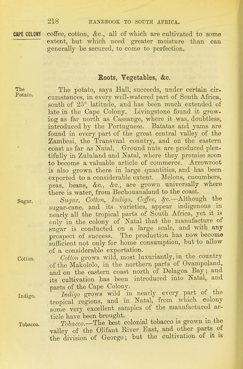 CAPE COLONY coffee, cotton, &c., all of wticli are cultivated to some extent, but which need greater moisture than can generally be secured, to come to perfection. The Potato. Sugar. Cotton. Indigo. Tobacco. Roots, Vegetables, &c. The potato, says Hall, succeeds, under certain cir- cumstances, in every well-watered part of South Africa, south of 25° latitude, and has been much extended of late in the Cape Colony. Livingstone found it grow- ing as far north as Cassange, where it was, doubtless, introduced by the Portuguese. Batatas and yams are found in every part of the great central valley of the Zambesi, the Transvaal country, and on the eastern coast as far as Natal. Ground nuts are produced plen- tifully in Zululand and Natal, where they promise soon to become a valuable article of commerce. Arrowroot is also grown there in large quantities, and has been exported to a considerable extent. Melons, cucumbers, peas, beans, &c., &c., are grown universally where there is water, from Bechouanaland to the coast. Sugar, Cotton, Indigo, Coffee, ^c—Although the sugar-cane, and its varieties, appear indigenous in nearly all the tropical parts of South Africa, yet it is only in the colony of Natal that the manufacture of sugar is conducted on a large scale, and with any prospect of success. The production _ has now become sufficient not only for home consumption, but to allow of a considerable exportation. Cotton grows wild, most luxuriantly, in the country of the Makololo, in the northern parts of Ovampoland, and on the eastern coast north of Delagoa Bay; and its cultivation has been introduced into Natal, and parts of the Cape Colony. Indigo grows wild in nearly every part of the tropical regions, and in Natal, from which colony some very excellent samples of the manufactured ar- ticle have been brought. _ . Tohacco.—The best colonial tobacco is grown m the valley of the OUfant Biver East, and other parts of the division of Georgo; but the cultivation of it is