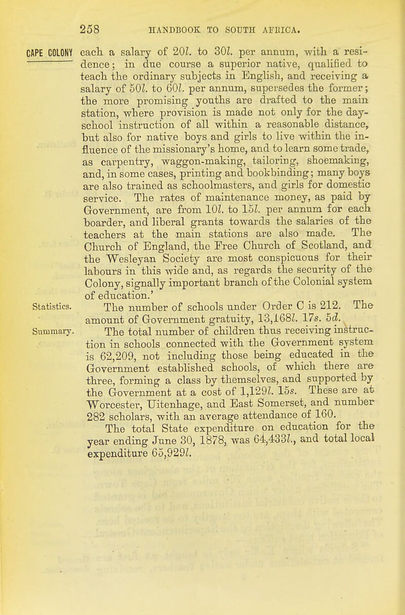 CAPE COLONY eadi a salaiy of 20Z. to 201. per annum, witli a resi- clence; in due course a superior native, qualified to teacli tlie ordinary subjects in English, and receiving a salary of 50Z. to 60Z. per annum, supersedes the former; the more promising youths are drafted to the main station, where provision is made not only for the day- school instruction of all within a reasonable distance, but also for native boys and girls to live within the in- fluence of the missionary's home, and to learn some trade, as carpentry, waggon-making, tailoring, shoemaking, and, in some cases, printing and bookbinding; many boys are also trained as schoolmasters, and girls for domestic service. The rates of maintenance money, as paid by Government, are from 101. to 15Z. per annum for each boarder, and liberal grants towards the salaries of the teachers at the main stations are also made. The Church of England, the Free Church of Scotland, and the Wesleyan Society are most conspicuous for their labours in this wide and, as regards the security of the Colony, signally important branch of the Colonial system of education.' Statistics. The number of schools under Order C is 212. The amount of Government gratuity, 13,168Z. 17s. 5d. Summary. The total number of children thus receiving instruc- tion in schools connected with the Government system is 62,209, not including those being educated in the Government established schools, of which there are three, forming a class by themselves, and supported by the Government at a cost of 1,129Z. 16s. These are at Worcester, Uitenhage, and East Somerset, and number 282 scholars, with an average attendance of 160. The total State expenditure on education for the year ending June 30, 1878, was 64,433Z., and total local expenditure 65,929Z.