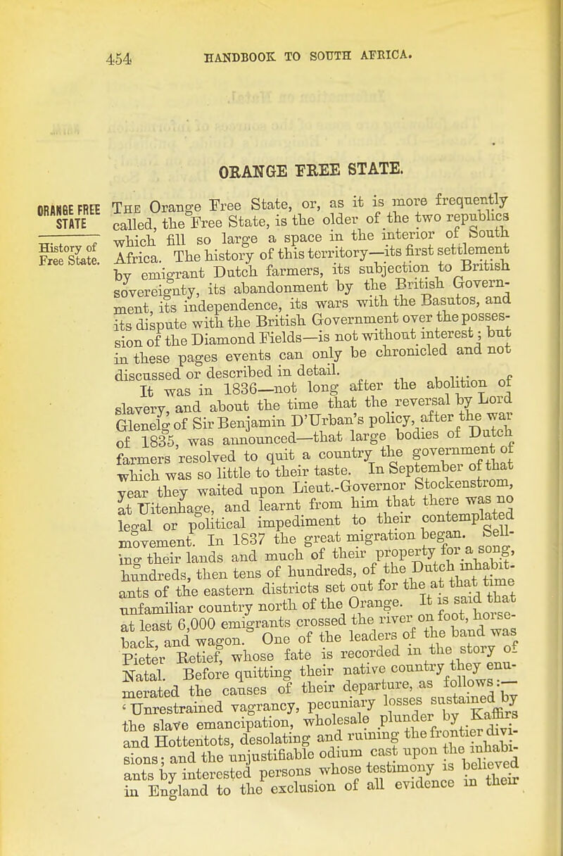 0RAN6E FREE STATE History of Free State. ORANGE FREE STATE. The Orange Free State, or, as it is more frequently called, the Free State, is tlie older of the two republics which fill so large a space in the interior ot bouth Africa. The history of this territory—its first set tlement bv emigrant Dutch farmers, its subjection to liritish sovereignty, its abandonment by the British Goyern- ment its independence, its wars with the Basutos, and its dispute with the British Government over the posses- sion of the Diamond Fields-is not without interest; but in these pages events can only be chromcled and not discussed or described in detail. It was in 1836-not long after the abolition of slavery, and about the time that the reversal by Lord Glenelgof Sir Benjamin D'Urban's pohcy after the war of 1835, was announced-that large bodies of Dutch farmers resolved to quit a country the go^™Ji* which was so little to their taste. In September of that year they waited upon Lieut.-Governor Stockenstrom, Tuiteh^age, and fearnt from him that there was no legal or political impediment to their contemplated movement In 1S37 the great migration began bell- ino-their lands and much of their property for_a song, hundreds, then tens of hundreds, ants of the eastern districts set out for the at that time nnfamUiar country north of the Orange. It is said that at least 6 000 emigrants crossed the river on foot, horse- back -d wagon.^ One of the leaders of the band^^^^^ Pieter Ketief, whose fate is recorded m the stoiy o_ Natal Befor'e quitting their native country they enu- merated the causes of their departure, as foHows ^T?nrestrained vagrancy, pecuniary ^f^^^ the slave emancipation, wholesale plunder by Kaflirs and Hottentots, desolating and ruvnmg ' sions; and the unjustifiable odmm cast upon t^e mhab> ants by interested persons whose testimony is believed in England to the exclusion of all evidence m their