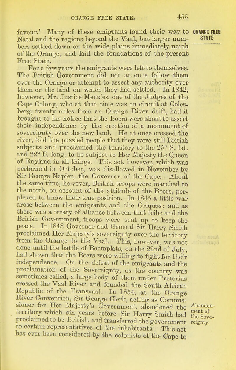 favour.' Many of these emigrants found their way to ORANGE Katal and the regions beyond the Vaal, but larger num- STA1 bers settled down on the wide plains immediately north of the Orange, and laid the foundations of the present Free State. For a few years the emigrants were left to themselves. The British Government did not at once follow them over the Orange or attempt to assert any authority over them or the land on which they had settled. In 1842, however, Mr. Justice Menzies, one of the Judges of the Cape Colony, who at that time was on circuit at Coles- berg-, twenty miles from an Orange River drift, had it brought to his notice that the Boers were about to assert their independence by the erection of a monument of sovereignty over the new land. He at once crossed the river, told the puzzled people that they were still British subjects, and proclaimed the territory to the 25° S. lat. and 22° E. long, to be subject to Her Majesty the Queen of England in all things. This act, however, which was pei'formed in October, was disallowed in November by Sir George Napier, the Governor of the Cape. About the same time, however, British troops were marched to the north, on account of the attitude of the Boers, per- plexed to know their true position. In 1845 a little war arose between the emigrants and the Gi-iquas; and as there was a treaty of alHance between that tribe and the British Government, troops Avere sent vip to keep the peace. _ In 1848 Governor and General Sir Harry Smith proclaimed Her Majesty's sovereignty over the territory from the Orange to the Vaal. This, however, was not done until the battle of Boomplats, on the 22nd of July, had shown that the Boers were wilhng to fight for their independence. On the defeat of the emigrants and the proclamation of the Sovereignty, as the country was sometimes called, a large body of them under Pretorius crossed the Vaal Eiver and founded the South African Republic of the Transvaal. In 1854, at the Orange River Convention, Sir George Clerk, acting as Commis- sioner for Her Majesty's Government, abandoned the Abandon- temtory which six years before Sir Harry Smith had uTsoL proclaimed to be British, and transferred the government rcignty to certain representatives of the inhabitants. This act has ever been considered by the colonists of the Cape to