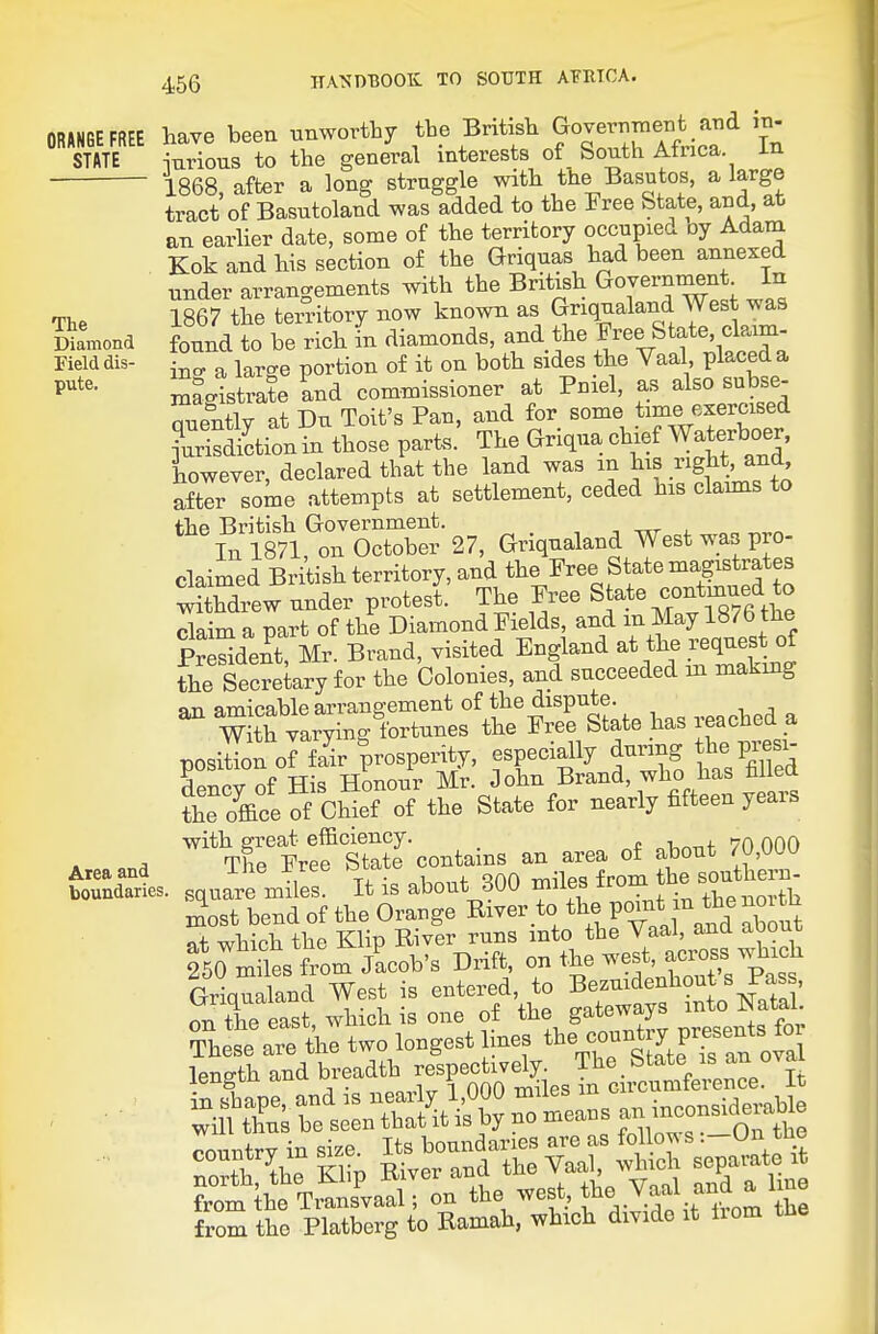 ORANGE FREE STATE The Diamond Field dis- pute. Area and boundaries have been tmworthy the Britisli GovernineBt and in- inrious to the general interests of South Africa, in 1868, after a long straggle witli the Basutos, a large tract of Basntoland was added to the Free State, and, at an earlier date, some of the territory occu^^ierl oj Adam Kok and his section of the Griqnas had been annexed under arrangements with the British Government In 1867 the ten-itory now known as Gnqualand West was found to be rich in diamonds, and the J^ee State, claim- ino- a large portion of it on both sides the Vaal placed a Magistrate Ind commissioner at Pniel, as also subse- quently at Du Toit's Pan, and for some time exercised ?urls2tion in those parts. The Griqua chie Waterboer, however, declared that the land was in his right, and after some attempts at settlement, ceded his clamis to the British Government. -, -vxr i. In 1871, on October 27, Griqnaland West was pro- claimed British territory, and the Free State magistrates ew under protest The Free State contmue^^^^^ claim a part of the Diamond Fields, and m May 18/b tiie PrSdenfMr. Brand, visited England at the request of fhe Secrekry for the Colonies, and succeeded in making an amicable arrangement of the dispute, an ^fortunes the Free State has reached a position J fa^r prosperity, especially during he pi^si- dencv of His Honour Mr. John Brand, who lias filled the office of Chief of the State for nearly fifteen years '^TStrf StTcontains an area of about 70,000 square miles It is about 300 miles from he southern- XsTbend of the Orange River to the Pouit jn^be no flt which the Klip River runs into the Vaal, ana aDout fso Ss from/acob's Drift, on the w^est, ac..^^^^^ Griqualand West is entered, to Bezuidenhout s Pass, on tr east, which is one of the gateways into N^^^^^^^^ These are the two longest mes tte count y presents toi length and breadth respectively. The _ State ^^^J iBugi-u ciii i -mil PS in circumierence. it from the Platberg to Ramah, which divide it Horn the