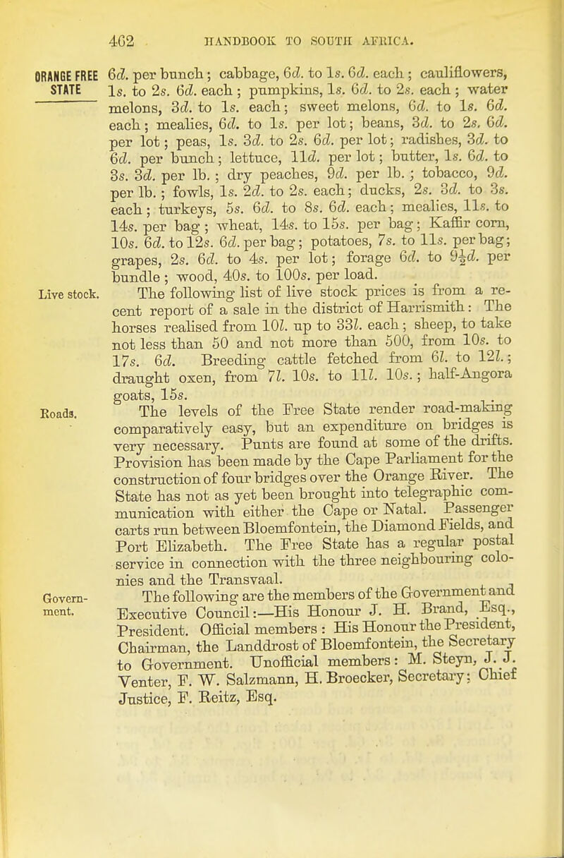 ORANGE FREE 6d. per bunch; cabbage, Gd. to Is. 6d. eacli; cauliflowers, STATE Is. to 2s. 6d. each ; pumpkins, Is. Gd. to 2s. each ; water melons, dd. to Is. each; sweet melons, Gd. to Is. 6d. each; mealies, Gd. to Is. per lot; beans, 3cZ. to 2s, Gd. per lot; peas, Is. 3d. to 2s. Gd. per lot; radishes, Sd. to Gd. per bunch; lettuce, lid. per lot; butter. Is. Gd. to 3s. Sd. per lb. ; dry peaches, 9d. per lb. ; tobacco, 9d. per lb.; fowls, Is. 2d. to 2s. each; ducks, 2s. M. to 3s. each; turkeys, 5s. Gd. to 8s. Gd. each; mealies, lis. to 14s. per bag ; Avheat, 14s. to 15s. per bag; KalEr com, 10s. 6cZ. tol2s. 6cZ. per bag; potatoes, 7 s. to lis. per bag; grapes, 2s, Gd. to 4s. per lot; forage Gd. to d^d. per bundle ; wood, 40s. to 100s. per load. Live stock. The following list of live stock prices is from a re- cent report of a sale in the district of Harrismith: The horses reahsed from lOZ. up to 83Z. each; sheep, to take not less than 50 and not more than 500, from lOs. to 17s. Gd. Breeding cattle fetched from Gl. to 12Z.; draught oxen, from 71. 10s. to HI. 10s.; half-Angora goats, 15s. Eoads. The levels of the Free State render road-making comparatively easy, but an expenditure on bridges is very necessary. Punts are found at some of the drifts. Provision has been made by the Cape Parliament for the construction of four bridges over the Orange Eiver. The State has not as yet been brought into telegraphic com- munication with either the Cape or Natal. Passenger carts run between Bloemfontein, the Diamond Fields, aad Port BHzabeth. The Free State has a regular postal service in connection with the three neighbourmg colo- nies and the Transvaal. Govern- The following are the members of the Government and mcnt. Executive Council:—His Honour J. H. Brand, ^sq., President. Ofacial members : His Honour the President, Chairman, the Landdrost of Bloemfontein, the Secretary to Government. Unoflacial members: M. Steyn, J. J. Venter, F. W. Salzmann, H. Broecker, Secretary: Chief Justice, F, Eeitz, Esq.