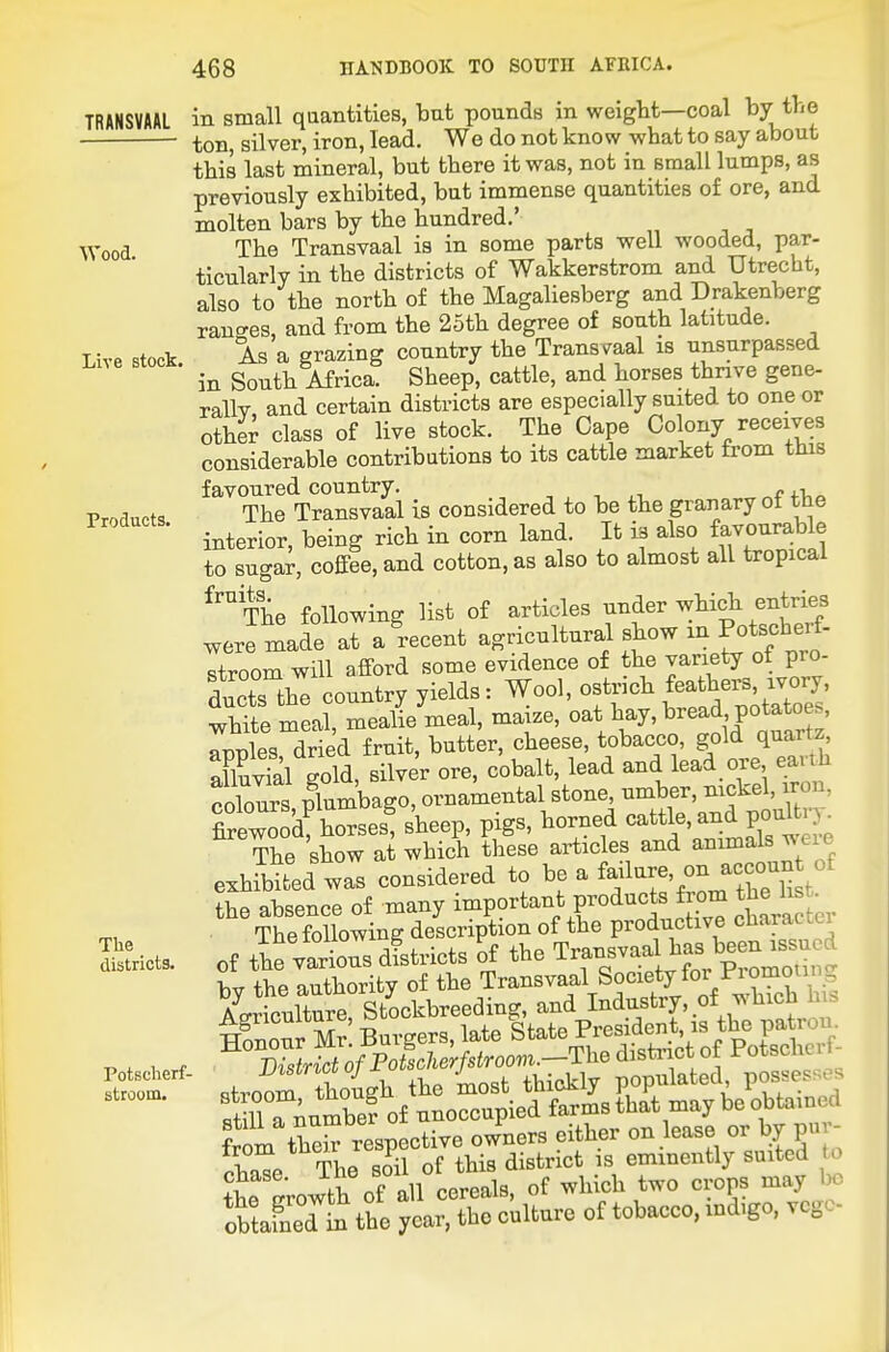 TRANSVAAL Wood. Live stock. Products. The districts. Potscherf- stroom. in small quantities, ■but pounds in weiglit—coal by the ton, silver, iron, lead. We do not know what to say about this last mineral, but there it was, not in small lumps, as previously exhibited, but immense quantities of ore, and molten bars by the hundred.' The Transvaal is in some parts well wooded, par- ticularly in the districts of Wakkerstrom and Utrecht, also to the north of the Magaliesberg and Drakenberg ranches, and from the 2oth degree of south latitude. As a grazing country the Transvaal is unsurpassed in South Africa. Sheep, cattle, and horses thrive gene- rallv and certain districts are especially suited to one or other class of live stock. The Cape Colony receives considerable contributions to its cattle market from this favoured country. „ , ■, The Transvaal is considered to be the granary ot the interior, being rich in corn land. It is also favourable to sugar, coffee, and cotton, as also to almost all tropical ^™The following list of articles under which entries were made at a recent agricultural show in Potscherf. stroom will afford some evidence of the variety of pro- ducts the country yields: Wool, ostrich feathers, ivory, whVte meal, meaHe meal, maize, oat hay, bread potato rnles driecl fruit, butter, cheese, tobacco, gold quartz Xvfal eold silver ore, cobalt, lead and lead ore earth coCs pTumbago, ornamental stone, umber, nickel, iron, fireZod! horses! sheep, pigs, horned cattle, and poul j^ The show at which these articles and animals ^ eie exhibited was considered to be a fa;lare, on accoun o the absence of many important products from the h • The following description of the productive charao lli of the various ditricts ^f the Transvaal ^^^J^^^J^^^t bv the authority of the Transvaal Society for Pi omotinL, ICculture^Stockbreeding, and I-du^^^f' .^.^'^^^^t mnour Mr Burgers, late State President, is the patron. MriclM^ Potschcrf-  stroom though the most thickly populated possess.. STnumbe? of unoccupied farms that may be obtained Lorn therrespective owners either on lease or by puv- rha^e The soil of this district is eminently suited o ?L Lwth of-all cereals, of which two crops may obtafned^ the year, the culture of tobacco, mdigo, vcgc-