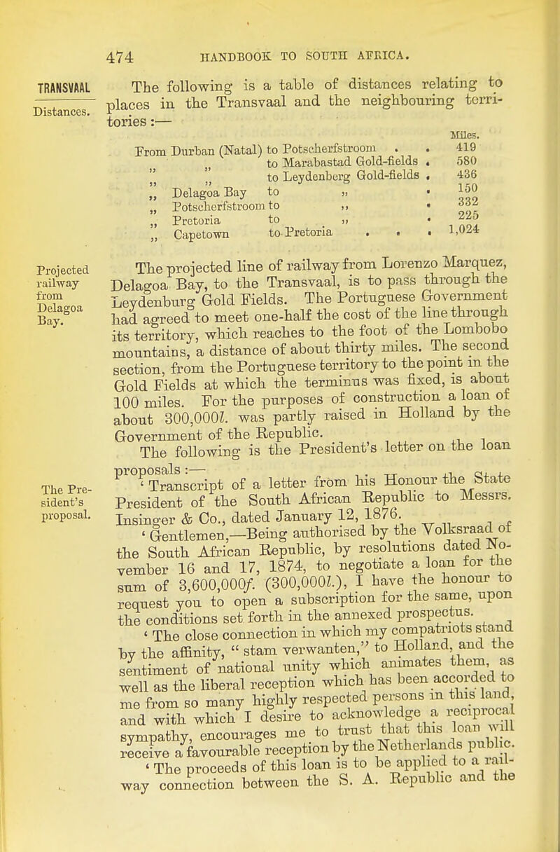 TRANSVAAL Distances. Projected railway from Delagoa Bay. The Pre- sident's proposal. The following is a table of distances relating to places in the Transvaal and bho neighbouring terri- tories :— From Durban (Natal) to Potseherfstroom . to Marabastad Gold-fields to Leydenberg Gold-fields Delagoa Bay to „ Potseherfstroom to ,, Pretoria to _ „ Capetown to-Pretoria >> »> Miles. 419 580 436 150 332 225 1,024 The projected line of railway from Lorenzo Marquez, Delagoa Bay, to the Transvaal, is to pass through the Leydenburg Gold Fields. The Portuguese Government had agreed to meet one-half the cost of the hne through its territory, which reaches to the foot of the Lombobo mountains, a distance of about thirty miles. The second section, from the Portuguese territory to the point m the Gold Fields at which the terminus was fixed, is about 100 miles. For the purposes of construction a loan ot about 30b,000L was partly raised in Holland by the Government of the Republic. The following is the President's letter on the loan P'^°?Trlnscript of a letter from his Honour the State President of the South African Repubhc to Messrs. Insinger & Co., dated January 12, 1876. ' Gentlemen,—Being authorised by the Volksraad of the South African B^public, by resolutions dated No- vember 16 and 17, 1874, to negotiate a loan for the sum of 3,600,000/. (300,000L), I have the honour to request you to open a subscription for the same, upon the conditions set forth in the annexed prospectus. ' The close connection in which my compatriots stand by the affinity,  stam verwanten, to Holland and the sentiment of national unity which animates them as well as the liberal reception which has been accorded to me from so many highly respected persons m this land and with which I desire to acknowledge a reciproc^ sympathy, encourages me to trust that this loan will receFve a favourable reception by the Netherlands public. ' The proceeds of this loan is to be applied to a la l- way connection between the S. A. Republic and the