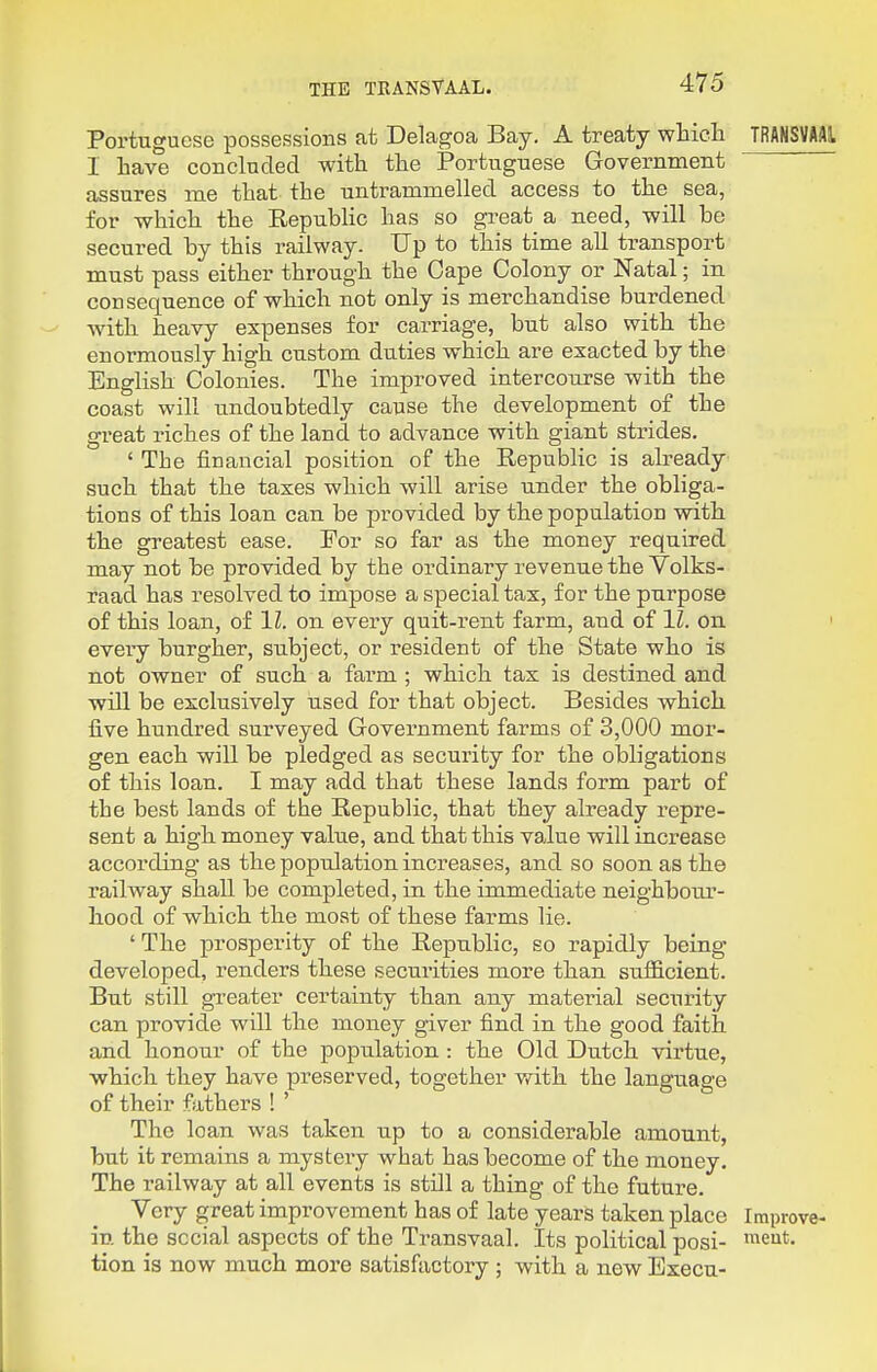 Portuguese possessions at Delagoa Bay. A treaty which TRANSVAAl I have conclnded with the Portuguese Government assures me that the untrammelled access to the sea, for which the RepubUc has so gi-eat a need, will be secured hy this railway. Up to this time all transport must pass either through the Cape Colony or Natal; in consequence of which not only is merchandise burdened with heavy expenses for carriage, but also with the enormously high custom duties which are exacted by the English Colonies. The improved intercourse with the coast will undoubtedly cause the development of the great riches of the land to advance with giant strides. ' The financial position of the Republic is abeady such that the taxes which will arise under the obliga- tions of this loan can be provided by the population with the greatest ease. Por so far as the money required may not be provided by the ordinary revenue the Volks- raad has resolved to impose a special tax, for the purpose of this loan, of 11. on every quit-rent farm, and of 11. on ' every burgher, subject, or resident of the State who is not owner of such a farm ; which tax is destined and will be exclusively used for that object. Besides which five hundred surveyed Government farms of 3,000 mor- gen each will be pledged as security for the obligations of this loan. I may add that these lands form part of the best lands of the Republic, that they already repre- sent a high money value, and that this value will increase according as the population increases, and so soon as the railway shall be completed, in the immediate neighbour- hood of which the most of these farms lie. ' The prosperity of the Republic, so rapidly being developed, renders these securities more than sufficient. But still greater certainty than any material security can provide will the money giver find in the good faith and honour of the population : the Old Dutch virtue, which they have preserved, together v/ith the language of their fathers ! ' The loan was taken up to a considerable amount, but it remains a mysteiy what has become of the money. The railway at all events is still a thing of the future. Very great improvement has of late years taken place Improve- in. the sccial aspects of the Transvaal. Its political posi- tion is now much more satisfactory ; with a new Execu-